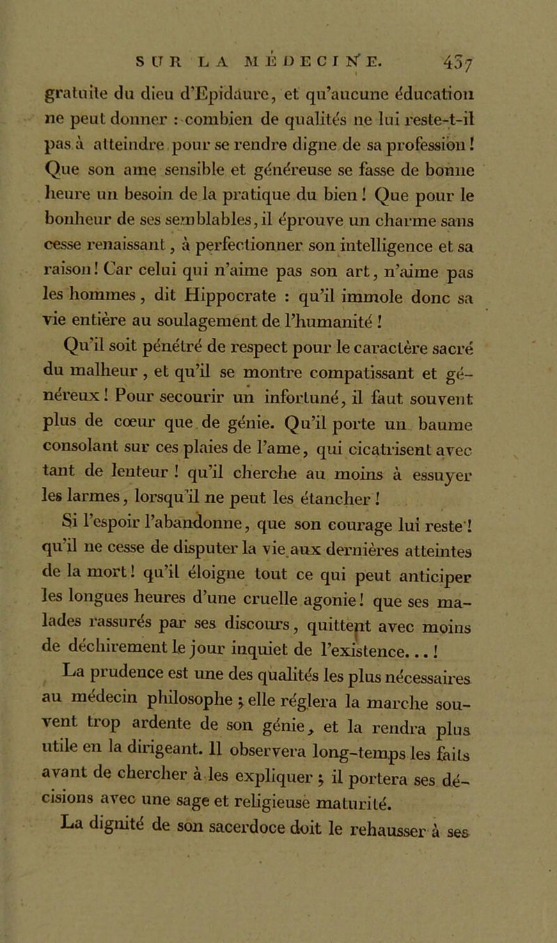gratuite du dieu d’Epidüurc, et qu’aucune éducation ne peut donner : combien de qualités ne lui reste-t-il pas à atteindre pour se rendre digne de sa profession ! Que son arae sensible et généreuse se fasse de bonne heure un besoin de la pratique du bien ! Que pour le bonheur de ses semblables, il éprouve un charme sans cesse renaissant, à perfectionner son intelligence et sa raison ! Car celui qui n’aime pas son art, n’aime pas les hommes, dit Hippocrate : qu’il immole donc sa vie entière au soulagement de l’humanité ! Qu’il soit pénétré de respect pour le caractère sacré du malheur , et qu’il se montre compatissant et gé- néreux! Pour secourir un infortuné, il faut souvent plus de cœur que de génie. Qu’il porte un baume consolant sur ces plaies de l’ame, qui cicatilsent avec tant de lenteur ! qu’il cherche au moins à essuyer les larmes, lorsqu’il ne peut les étancher ! Si l’espoir l’abandonne, que son courage lui reste ! qu’il ne cesse de disputer la vie aux dernières atteintes de la mort ! qu’il éloigne tout ce qui peut anticiper les longues heures d’une cruelle agonie ! que ses ma- lades rassurés par ses discours, quittent avec moins de déchirement le jour inquiet de l’existence... ! La piudence est une des qualités les plus nécessaires au médecin philosophe $. elle réglera la marche sou- vent trop ardente de son génie, et la rendra plus utile en la dirigeant. 11 observera long-temps les faits avant de chercher à les expliquer ^ il portera ses dé- cisions avec une sage et religieuse maturité. La dignité de son sacerdoce doit le rehausser à ses