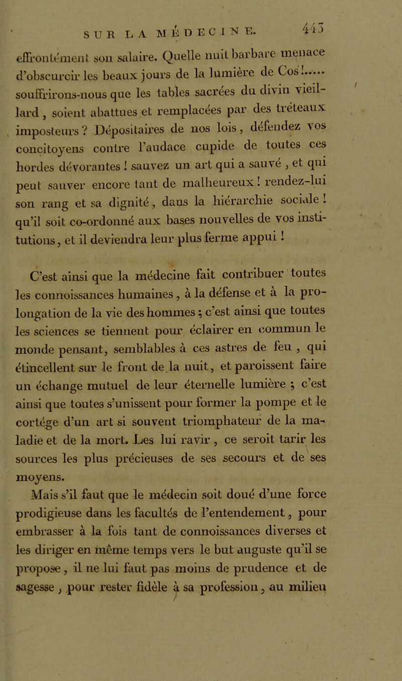 effrontément son salaire. Quelle nuit barbare menace d’obscurcir les beaux jours de la lumière de Cos souffrirons-nous que les tables sacrées du divin 'vieil- lard, soient abattues et remplacées par des tréteaux imposteurs? Dépositaires de nos lois, défendez vos concitoyens contre l’audace cupide de toutes ces hordes dévorantes ! sauvez un art qui a sauve , et qui peut sauver encore tant de malheureux ! rendez-lui son rang et sa dignité, dans la hiérarchie sociale ! qu’il soit co-ordonné aux bases nouvelles de vos insti- tutions, et il deviendra leur plus ferme appui ! C’est ainsi que la médecine fait contribuer toutes les connoissances humaines, à la défense et à la pro- longation de la vie des hommes ; c’est ainsi que toutes les sciences se tiennent pour éclairer en commun le monde pensant, semblables à ces astres de feu , qui étincellent sur le front de.la nuit, et paraissent fane un échange mutuel de leur éternelle lumière ; c’est ainsi que toutes s’unissent pour former la pompe et le cortège d’un art si souvent triomphateur de la ma-* ladie et de la mort. Les lui ravir , ce seroit tarir les sources les plus précieuses de ses secours et de ses moyens. Mais s’il faut que le médecin soit doué d’une force prodigieuse dans les facultés de l’entendement, pour embrasser à la fois tant de connoissances diverses et les diriger en même temps vers le but auguste qu’il se propose , il ne lui faut pas moins de prudence et de sagesse , pour rester fidèle à sa profession, au milieu