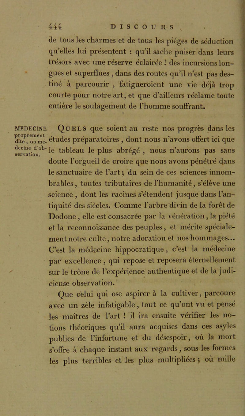 de tous les charmes et de tous les pièges de séduction qu’elles lui présentent : qu'il sache puiser dans leurs trésors avec une réserve éclairée ! des incursions lon- gues et superflues , dans des routes qu’il n’est pas des- tiné à parcourir , faligueroient une vie déjà trop courte pour notre art, et que d’ailleurs réclame toute entière le soulagement de l’homme souffrant. MEDECINE Quels que soient au reste nos progrès dans les dîte^ou mé- études préparatoires , dont nous n’avons offert ici que decme d oh-je tableau le plus abrégé , nous n’aurons pas sans doute l’orgueil de croire que nous avons pénétré dans le sanctuaire de l’art ; du sein de ces sciences innom- brables , toutes tributaires de l'humanité, s’élève une science , dont les racines s’étendent jusque dans l’an- tiquité des siècles. Comme l’arbre divin de la forêt de Dodone , elle est consacrée par la vénération, la piété et la reconnoissance des peuples, et mérite spéciale- ment notre culte, notre adoration et nos hommages... C’est la médecine hippocratique, c’est la médecine par excellence , qui repose et reposera éternellement sur le trône de l’expérience authentique et de la judi- cieuse observation. Que celui qui ose aspirer à la cultiver, parcoure avec un zèle infatigable, tout ce qu’ont vu et pensé les maîtres de l’art ! il ira ensuite vérifier les no- tions théoriques qu’il aura acquises dans ces asyles publics de l’infortune et du désespoir, où la mort s’offre à chaque instant aux regards, sous les formes les plus terribles et les plus multipliées *, où mille