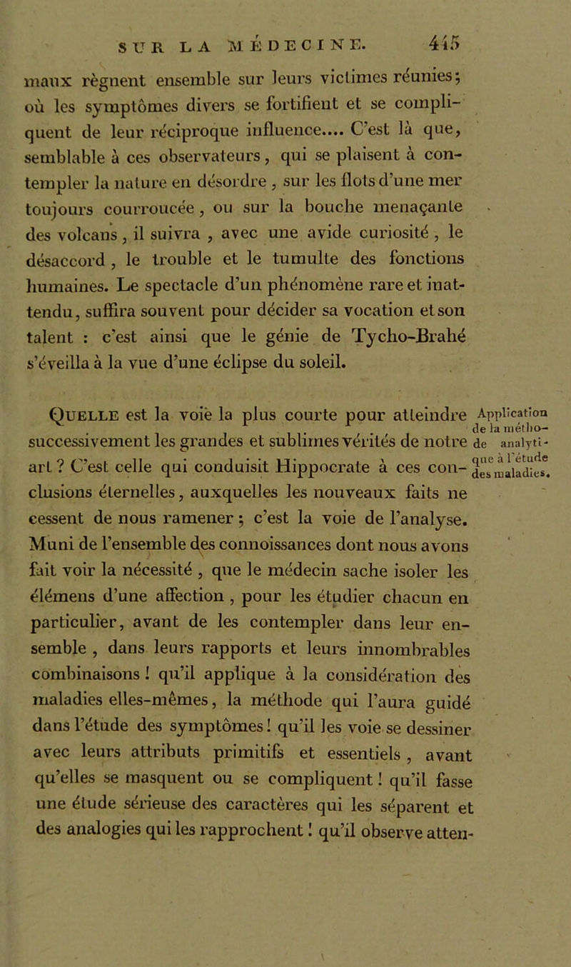 maux régnent ensemble sur leurs victimes réunies; où les symptômes divers se fortifient et se compli- quent de leur réciproque influence.... C est la que, semblable à ces observateurs, qui se plaisent à con- templer la nature en désordre , sur les flots d’une mer toujours courroucée, ou sur la bouche menaçante des volcans, il suivra , avec une avide curiosité , le désaccord , le trouble et le tumulte des fonctions humaines. Le spectacle d’un phénomène x-are et inat- tendu, suffira souvent pour décider sa vocation et son talent : c’est ainsi que le génie de Tycho-Brahé s’éveilla à la vue d’une éclipse du soleil. Quelle est la voie la plus courte pour atteindre Application • i i , , . , . de la niétlio- successivement les grandes et sublimes ventes de notre de anaiyti- arl ? C’est celle qui conduisit Hippocrate à ces con- desmàladies6. clusions éternelles, auxquelles les nouveaux faits ne cessent de nous ramener ; c’est la voie de l’analyse. Muni de l’ensemble des connoissances dont nous avons fait voir la nécessité , que le médecin sache isoler les élémens d’une affection , pour les étudier chacun en particulier, avant de les contempler dans leur en- semble , dans leurs rapports et leurs innombrables combinaisons ! qu’il applique à la considération des maladies elles-mêmes, la méthode qui l’aura guidé dans l’étude des symptômes! qu’il les voie se dessiner avec leurs attributs primitifs et essentiels , avant qu’elles se masquent ou se compliquent ! qu’il fasse une élude sérieuse des caractères qui les séparent et des analogies qui les rapprochent ! qu’il observe atten- V