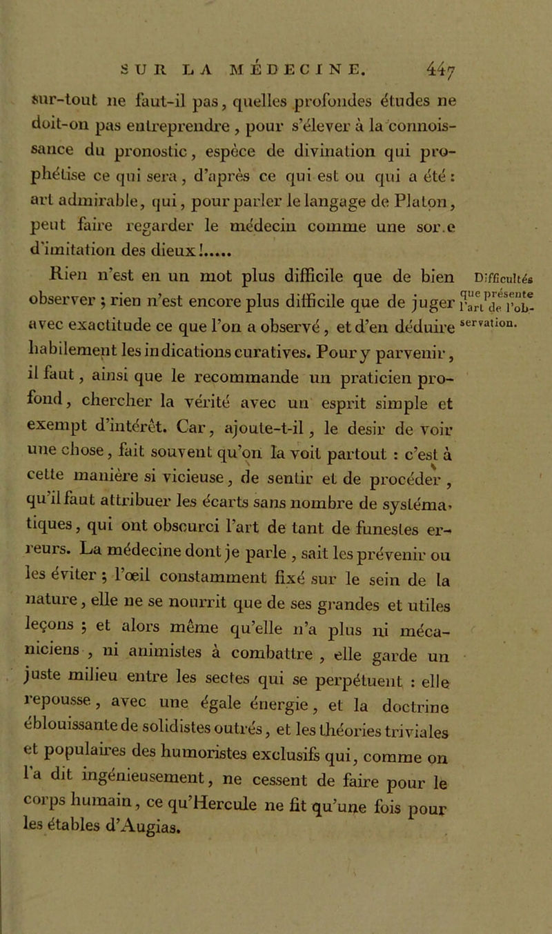 sur-tout ne faut-il pas, quelles .profondes éludes ne doit-on pas entreprendre , pour s’élever à la connois- sance du pronostic, espèce de divination qui pro- phétise ce qui sera , d’après ce qui est ou qui a été : art admirable, qui, pour parler le langage de Platon, peut faire regarder le médecin comme une sor.e d'imitation des dieux! Rien n’est en un mot plus difficile que de bien observer ; rien n’est encore plus difficile que de juger avec exactitude ce que l’on a observé , et d’en déduire habilement les indications curatives. Pour y parvenir, il faut, ainsi que le recommande un praticien pro- fond, chercher la vérité avec un esprit simple et exempt d’intérêt. Car, ajoute-t-il, le désir de voir une chose, fait souvent qu’on la voit partout : c’est à cette manière si vicieuse, de sentir et de procéder , qu il faut attribuer les écarts sans nombre de sysléma* tiques, qui ont obscurci l’art de tant de funestes er- i eurs. La médecine dont je parle , sait les prévenir ou les éviter ; lœil constamment fixé sur le sein de la nature, elle ne se nourrit que de ses grandes et utiles leçons ; et alors meme qu’elle n’a plus ni méca- niciens , ni animistes à combattre, elle garde un juste milieu entre les sectes qui se perpétuent : elle repousse, avec une égale énergie, et la doctrine éblouissante de solidistes outrés, et les théories triviales et populaires des humoristes exclusifs qui, comme on 1 a dit ingénieusement, ne cessent de faire pour le corps humain, ce qu’Hercule ne fit qu’une fois pour les étables d’Augias. Difficultés que présente l’art de l’ob- serration.