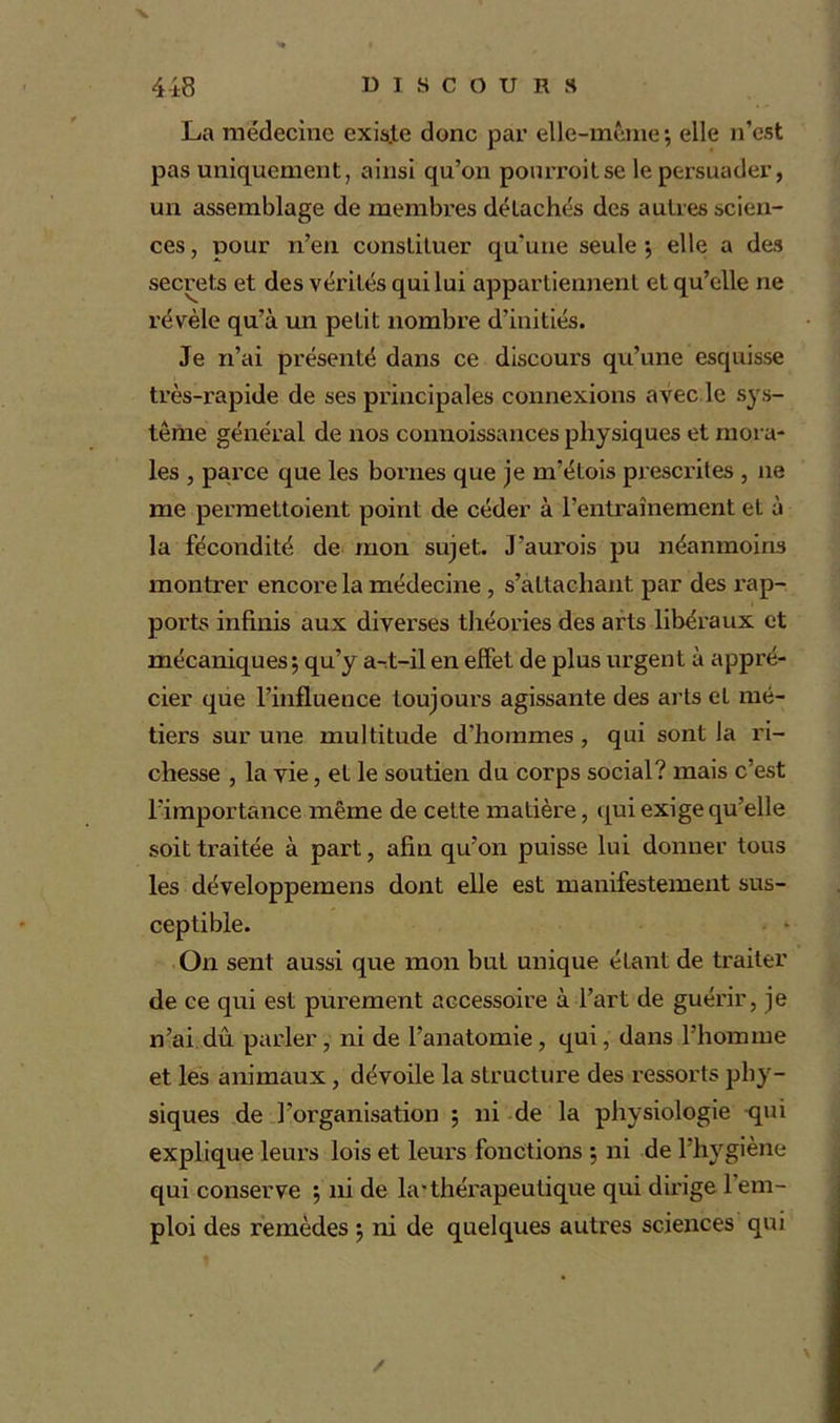 La médecine existe donc par elle-même*, elle n’est pas uniquement, ainsi qu’on pourroitse le persuader, un assemblage de membres détachés des autres scien- ces , pour n’en constituer qu'une seule *, elle a des secrets et des vérités qui lui appartiennent et qu’elle ne révèle qu’à un petit nombre d’initiés. Je n’ai présenté dans ce discours qu’une esquisse très-rapide de ses principales connexions avec le sys- tème général de nos connoissances physiques et mora- les , parce que les bornes que je m’étois prescrites , ne me permettoient point de céder à l’entraînement et à la fécondité de mon sujet. J’aurois pu néanmoins montrer encore la médecine , s’attachant par des rap- ports infinis aux diverses théories des arts libéraux et mécaniques ; qu’y a-t—il en effet de plus urgent à appré- cier que l’influence toujours agissante des arts et mé- tiers sur une multitude d’hommes , qui sont la ri- chesse , la vie, et le soutien du corps social? mais c’est l’importance même de cette matière, qui exige qu’elle soit traitée à part, afin qu’on puisse lui donner tous les développemens dont elle est manifestement sus- ceptible. On sent aussi que mon but unique étant de traiter de ce qui est purement accessoire à l’art de guérir, je n’ai dû parler, ni de l’anatomie, qui, dans l’homme et les animaux, dévoile la structure des ressorts phy- siques de l’organisation ; ni de la physiologie qui explique leurs lois et leurs fonctions 5 ni de l’hygiène qui conserve •, ni de krthérapeutique qui dirige 1 em- ploi des remèdes \ ni de quelques autres sciences qui