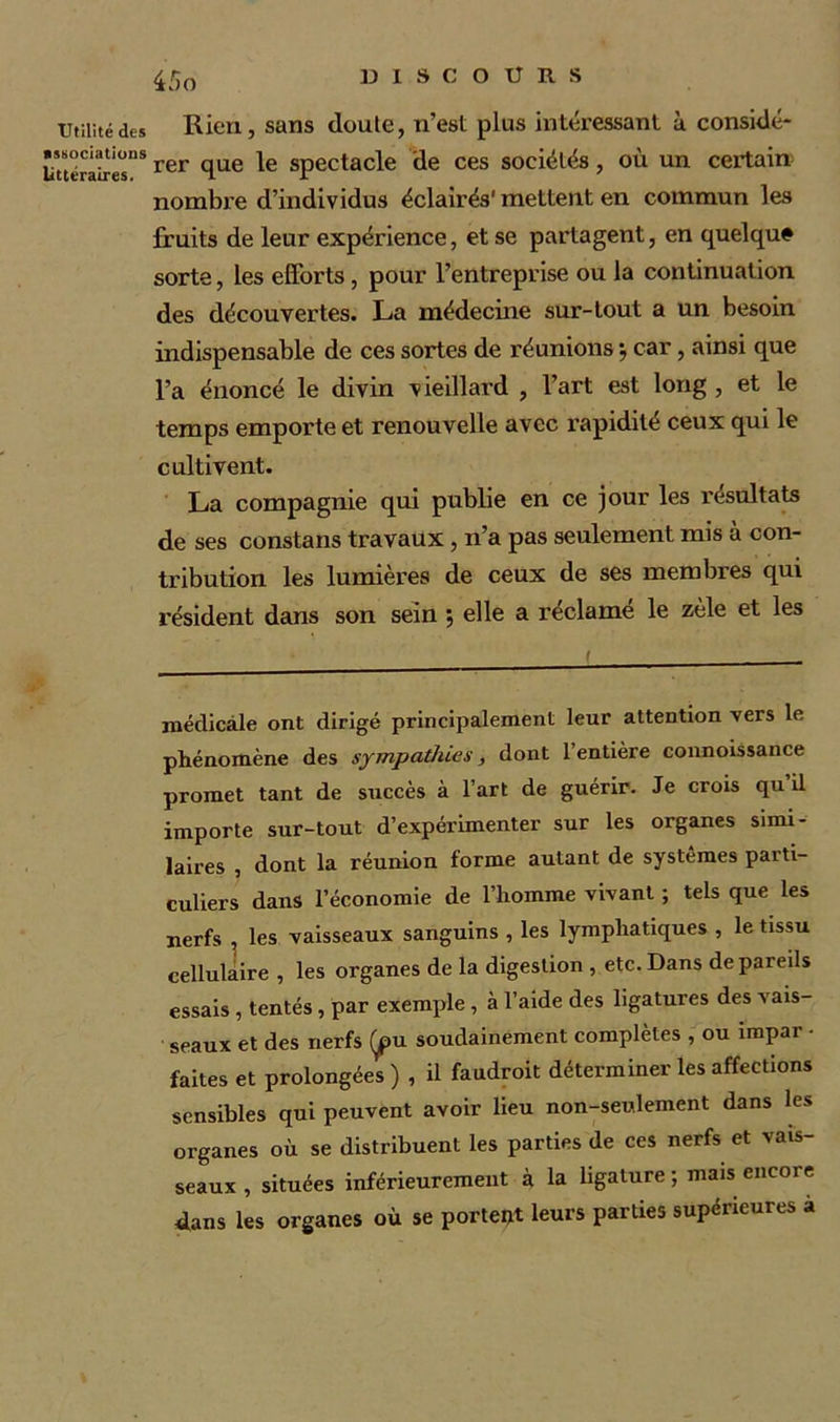 Utilité des associations littéraires. 45o Rien, sans doute, n’est plus intéressant à considé- rer que le spectacle de ces sociétés, où un certain nombre d’individus éclairés' mettent en commun les fruits de leur expérience, et se partagent, en quelque sorte, les efforts, pour l’entreprise ou la continuation des découvertes. La médecine sur-tout a un besoin indispensable de ces sortes de réunions -, car, ainsi que l’a énoncé le divin vieillard , l’art est long , et le temps emporte et renouvelle avec rapidité ceux qui le cultivent. La compagnie qui publie en ce jour les résultats de ses constans travaux, n’a pas seulement mis à con- tribution les lumières de ceux de ses membres qui résident dans son sein ; elle a reclame le zèle et les médicale ont dirigé principalement leur attention vers le phénomène des sympathies, dont 1 entière connoissance promet tant de succès à l’art de guérir. Je crois qu il importe sur-tout d’expérimenter sur les organes simi- laires , dont la réunion forme autant de systèmes parti- culiers dans l’économie de l’homme vivant ; tels que les nerfs , les vaisseaux sanguins , les lymphatiques , le tissu cellulaire , les organes de la digestion , etc. Dans de pareils essais , tentés , par exemple , à l’aide des ligatures des vais- seaux et des nerfs Çpu soudainement complètes , ou împar - faites et prolongées ) , il faudroit déterminer les affections sensibles qui peuvent avoir lieu non-seulement dans les organes où se distribuent les parties de ces nerfs et vais- seaux , situées inférieurement à la ligature; mais encore dans les organes où se portent leurs parties supérieures à