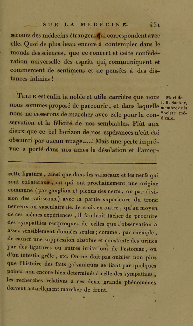secours des médecins étrangers ^ui correspondent avec elle. Quoi de plus beau encore à contempler dans le monde des sciences, que ce concert et celte confédé- ration universelle des esprits qui# communiquent et commercent de sentimens et de pensées à des dis- tances infinies ! Telle est enfin la noble et utile carrière que nous Mort de nous sommes proposé de parcourir, et dans laquelle membrTdeîa nous ne cesserons de marcher avec zèle pour la con- ®oc‘ete ine* t dicale. servation et la félicité de nos semblables. Plût aux dieux que ce bel horizon de nos espérances n’eût été obscurci par aucun nuage....! Mais une perte impré- vue a porté dans nos âmes la désolation et l’amer- cette ligature , ainsi que dans les vaisseaux et les nerfs qui sont collatérau* , ou qui ont prochainement une origine commune (par ganglion et plexus des nerfs , ou par divi- sion des vaisseaux) avec la partie supérieure du tronc nerveux ou vasculaire lié. Je crois en outre , qu’au moyen de ces memes expériences , il faudroit tâcher de produire des sympathies réciproques de celles que l’observation a assez sensiblement données seules ; comme , par exemple , de causer une suppression absolue et constante des urines par des ligatures ou autres irritations de l’estomac , ou d un intestin grele , etc. On ne doit pas oublier non plus que 1 histoire des faits galvaniques se liant par quelques points non encore bien déterminés à celle des sympathies , les recherches relatives à ces deux grands phénomènes doivent actuellement marcher de front.