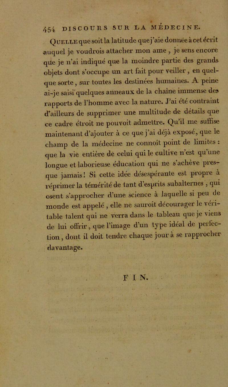 4 454 DISCOURS SUR LA MEDECINE. Quelle que soit la latitude que j’aie donnée à cet écrit auquel je voudrois attacher mon ame , je sens encore que je n’ai indiqué que la moindre partie des grands objets dont s’occupe un art fait pour veiller, en quel- que sorte, sur toutes les destinées humaines. A peine ai-je saisi quelques anneaux de la chaîne immense des rapports de l’homme avec la nature. J ai etc contraint d’ailleurs de supprimer une multitude de détails que ce cadre étroit ne pouvoit admettre. Qu’il me suffise maintenant d’ajouter à ce que j ai déjà expose, que le champ de la médecine ne connoît point de limites : que la vie entière de celui qui le cultive n est qu une longue et laborieuse éducation qui ne s’achève pres- que jamais! Si cette idée desesperante est piopie a réprimer la témérité de tant d’esprits subalternes , qui osent s’approcher d’une science à laquelle si peu de monde est appelé , elle ne sauroit décourager le véri- table talent qui ne verra dans le tableau que je viens de lui offrir, que l’image d’un type idéal de perfec- tion , dont il doit tendre chaque jour à se rapprocher davantage. F I N.