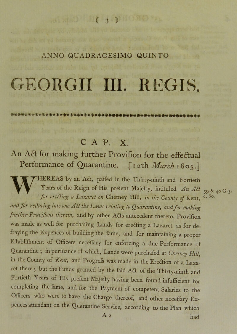 ANNO QUADRAGESIMO QUINTO GEORGII III. REGIS. CAP. X. An AS: for making further Provifion for the effectual Performance of Quarantine. [i ath March t 805.] WHEREAS by an Ad:, pafled in the Thirty-ninth and Fortieth Years of the Reign of His prefent Majefty, intituled An Ad 39 & 40 G 3 for eroding a Lazaret on Chetney Hill, in the County of Kent, c- 8o' and for reducing into one Ad the Laws relating to Quarantine, and for making further Provifions therein, and by other Ads antecedent thereto, Provifion was made as well for purchafing Lands for ereding a Lazaret as for de- fraying the Expences of building the fame, and for maintaining a proper Eftablifhment of Officers necelfary for enforcing a due Performance of Quarantine ; in purfuance of which, Lands were purchafed at Chetney Hill, in the County of Kent, and Progrefs was made in the Eredion of a Laza- ret there ; but the Funds granted by the faid Ad of the Thirty-ninth and Fortieth Years of His prefent Majefty having been found infufficient for completing the fame, and for the Payment of competent Salaries to the Officers who were to have the Charge thereof, and other necelfary Ex- pences attendant on the Quarantine Service, according to the Plan which 2 had