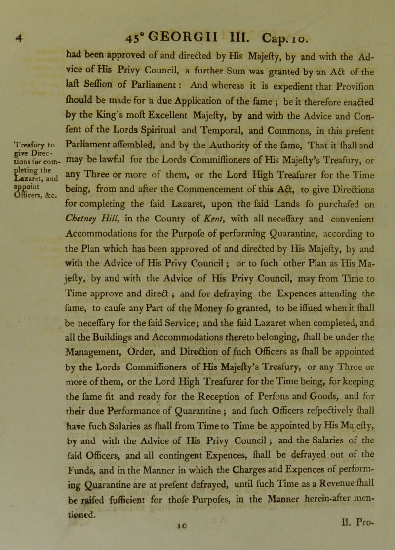 anoint cers, See. 4 45“GEORGII III. Cap. 10. had been approved of and directed by His Majefty, by and with the Ad- vice of His Privy Council, a further Sum was granted by an Aft of the laft Seffion of Parliament: And whereas it is expedient that Provifion Ihould be made for a due Application of the fame ; be it therefore enafted by the King’s mod Excellent Majefty, by and with the Advice and Con- fent of the Lords Spiritual and Temporal, and Commons, in this prefent Treafury to Parliament affembled, and by the Authority of the fame, That it fhall and lion* for com- may be lawful for the Lords Commiffioners of His Majefty’s Treafury, or xlaz'areand Three or more of them, or the Lord High Treafurer for the Time being, from and after the Commencement of this Aft, to give Direftions for completing the faid Lazaret, upon the faid Lands fo purchafed on Chetney Hill, in the County of Kent, with all necelfary and convenient Accommodations for the Purpofe of performing Quarantine, according to the Plan which has been approved of and direfted by His Majefty, by and with the Advice of His Privy Council; or to fuch other Plan as His Ma- jefty, by and with the Advice of His Privy Council, may from Time to Time approve and direft ; and for defraying the Expences attending the fame, to caufe any Part of the Money fo granted, to be iffued when it fhall be necefiary for the faid Service; and the faid Lazaret when completed, and all the Buildings and Accommodations thereto belonging, fhall be under the Management, Order, and Direftion of fuch Officers as fhall be appointed by the Lords Commiftioners of His Majefty’s Treafury, or any Three or more of them, or the Lord High Treafurer for the Time being, for keeping the fame fit and ready for the Reception of Perfons and Goods, and for their due Performance of Quarantine ; and fuch Officers refpeftively fhall have fuch Salaries as fhall from Time to Time be appointed by His Majefty, by and with the Advice of His Privy Council; and the Salaries of the faid Officers, and all contingent Expences, fhall be defrayed out of the Funds, and in the Manner in which the Charges and Expences of perform- ing Quarantine are at prefent defrayed, until fuch Time as a Revenue fhall be raifed fufficient for thofe Purpofes, in the Manner herein-after men- tioned.