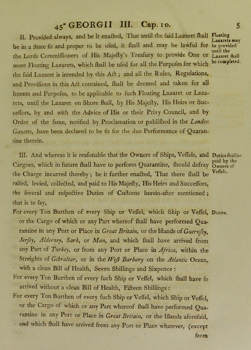 II Provided always, and be it enafted, That until the faid Lazaret fhall Floating 1 _ Lazarets may be in a State fit and proper to be ufed, it fhall and may be lawful for be provided . until the the Lords Commiffioners of His Majefty s Treafury to provide One or Lazaret fhaH more Floating Lazarets, which fhall be ufed for all the Purpofes for which comP^etfd- the faid Lazaret is intended by this Aft ; and all the Rules, Regulations, and Provifions in this Aft contained, fhall be deemed and taken for all Intents and Purpofes, to be applicable to fuch Floating Lazaret or Laza- rets, until the Lazaret on Shore fhall, by His Majefty, His Heirs or Suc- ceffors, by and with the Advice of His or their Privy Council, and by Order of the fame, notified by Proclamation or publifhed in the London Gazette, have been declared to be fit for the due Performance of Quaran- tine therein. III. And whereas it is reafonable that the Owners of Ships, Veffels, and Duties fhallbe Cargoes, which in future fhall have to perform Quarantine, fhould defray Owners of6 the Charge incurred thereby; be it further enafted, That there fhall be Ve(Te,s‘ raifed, levied, collected, and paid to His Majefly, His Heirs and Succeffors, the feveral and refpeftive Duties of Cufloms herein-after mentioned ; that is to fay, For every Ton Burthen of every Ship or Veffel, which Ship or Veffel, Duties, or the Cargo of which or any Part whereof fhall have performed Qua- rantine in any Port or Place in Great Britain, or the Iflands of Guernfey, Jerfey, Alderney, Sark, or Man, and which fhall have arrived from any Part of Turkey, or from any Port or Place in Africa, within the Streights of Gibraltar, or in the Weft Barbary on the Atlantic Ocean, with a clean Bill of Health, Seven Shillings and Sixpence : For every Ton Burthen of every fuch Ship or Veffel, which fhall have fo arrived without a clean Bill of Health, Fifteen Shillings : For every 1 on Burthen of every fuch Ship or Veffel, which Ship or Veffel, or the Cargo of which or any Part whereof fhall have performed Qua- rantine in any Port or Place in Great Britain, or the Iflands aforefaid, and which fhall have arrived from any Port or Place whatever, (except from