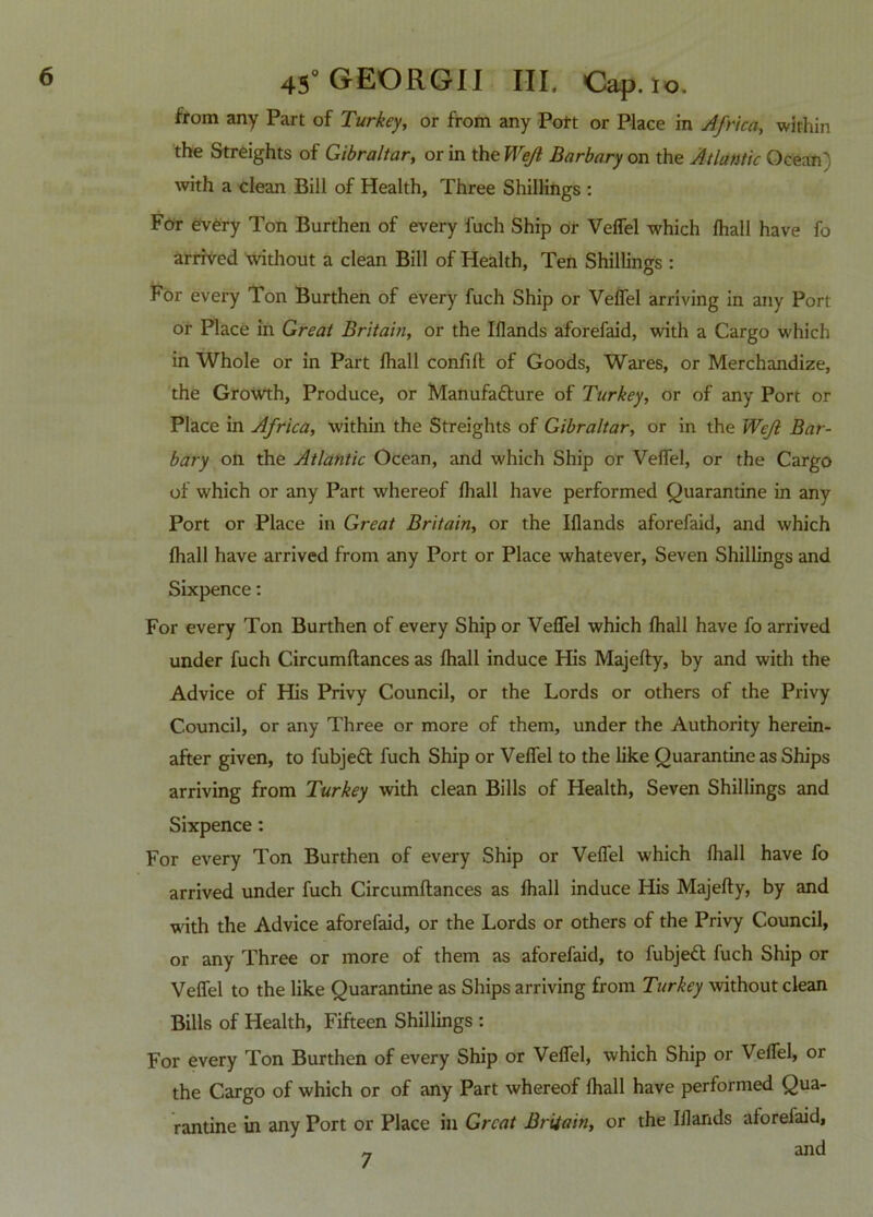 from any Part of Turkey, or from any Port or Place in Africa, within the Streights of Gibraltar, or in the Wejl Barbary on the Atlantic Ocean) with a clean Bill of Health, Three Shillings : For every Ton Burthen of every fuch Ship or Veffel which lhall have fo arrived without a clean Bill of Health, Ten Shillings : For every Ton Burthen of every fuch Ship or Veffel arriving in any Port or Place in Great Britain, or the Iflands aforefaid, with a Cargo which in Whole or in Part lhall confift of Goods, Wares, or Merchandize, the Growth, Produce, or Manufacture of Turkey, or of any Port or Place in Africa, within the Streights of Gibraltar, or in the Wejl Bar- bary on the Atlantic Ocean, and which Ship or Veffel, or the Cargo of which or any Part whereof lhall have performed Quarantine in any Port or Place in Great Britain, or the Iflands aforefaid, and which lhall have arrived from any Port or Place whatever, Seven Shillings and Sixpence: For every Ton Burthen of every Ship or Veffel which lhall have fo arrived under fuch Circumftances as lhall induce His Majefty, by and with the Advice of His Privy Council, or the Lords or others of the Privy Council, or any Three or more of them, under the Authority herein- after given, to fubjedf fuch Ship or Veffel to the like Quarantine as Ships arriving from Turkey with clean Bills of Health, Seven Shillings and Sixpence: For every Ton Burthen of every Ship or Veffel which lhall have fo arrived under fuch Circumftances as lhall induce His Majefty, by and with the Advice aforefaid, or the Lords or others of the Privy Council, or any Three or more of them as aforefaid, to fubjett fuch Ship or Veffel to the like Quarantine as Ships arriving front Turkey without clean Bills of Health, Fifteen Shillings : For every Ton Burthen of every Ship or Veffel, which Ship or Veffel, or the Cargo of which or of any Part whereof lhall have performed Qua- rantine in any Port or Place in Great Britain, or the Iflands aforefaid, and 7