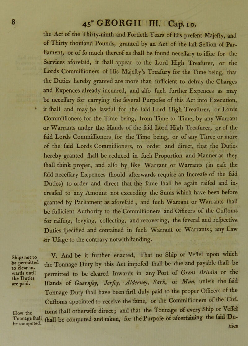 the Act of the Thirty-ninth and Fortieth Years of His prefent Majefty, and of Thirty thoufand Pounds, granted by an Act of the laft Seffion of Par- liament, or of fo much thereof as fhall be found neceffary to iffue for the Services aforefaid, it fhall appear to the Lord High Treafurer, or the Lords Commiffioners of His Majefty’s Treafury for the Time being, that the Duties hereby granted are more than fufficient to defray the Charges and Expences already incurred, and alfo fuch further Expences as may be neceffary for carrying the feveral Purpofes of this Act into Execution, * it fhall and may be lawful for the faid Lord High Treafurer, or Lords Commiflioners for the Time being, from Time to Time, by any Warrant or Warrants under the Hands of the faid Lord High Treafurer, or of the faid Lords Commiffioners for the Time being, or of any Three or more of the faid Lords Commiffioners, to order and direct, that the Duties hereby granted fhall be reduced in fuch Proportion and Manner as they fhall think proper, and alfo by like Warrant or Warrants (in cafe the faid neceffary Expences fhould afterwards require an Increafe of the faid Duties) to order and direct that the fame fhall be again raifed and in- creafed to any Amount not exceeding the Sums which have been before granted by Parliament as aforefaid ; and fuch Warrant or Warrants fhall be fufficient Authority to the Commiflioners and Officers of the Cuftoms for raifing, levying, collecting, and recovering, the feveral and refpective Duties fpecified and contained in fuch Warrant or Warrants; any Law or Ufage to the contrary notwithftanding. Ships not to be permitted to clear in- wards until the Duties are paid. How the Tonnage fhall be computed. V. And be it further enacted, That no Ship or Veffel upon which the Tonnage Duty by this Act impofed fhall be due and payable fhall be permitted to be cleared Inwards in any Port of Great Britain or the Iflands of Guernfey, Jerfey, Alderney, Sark, or Man, unlefs the faid Tonnage Duty fhall have been firft duly paid to the proper Officers of the Cuftoms appointed to receive the fame, or rhe Commiffioners of the Cuf- toms fhall otherwife direct; and that the Tonnage of every Ship or Veffel fhall be computed and taken, for the Purpofe of afcertaining the faid Du- ties