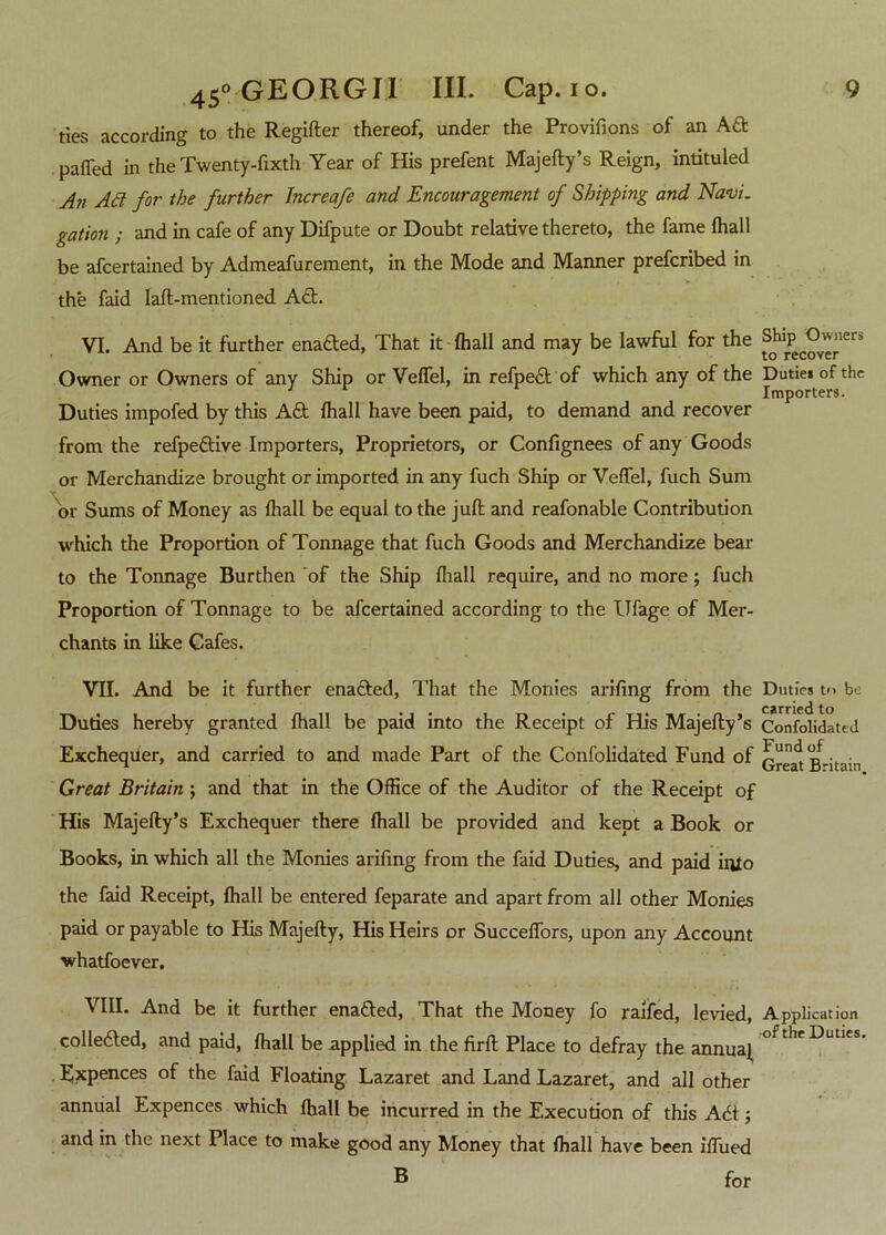 ties according to the Regifter thereof, under the Provifions of an Aft palled in the Twenty-fixth Year of His prefent Majefty’s Reign, intituled Aji Ad for the further Increafe and Encouragement of Shipping and Navi, gation ; and in cafe of any Difpute or Doubt relative thereto, the fame fhall be afcertained by Admeafurement, in the Mode and Manner prefcribed in the faid laft-mentioned Act. VI. And be it further enafted, That it fhall and may be lawful for the Owner or Owners of any Ship or Veffel, in refpeft of which any of the Duties impofed by this Aft fhall have been paid, to demand and recover from the refpeftive Importers, Proprietors, or Confignees of any Goods or Merchandize brought or imported in any fuch Ship or Veffel, fuch Sum or Sums of Money as fhall be equal to the juft and reafonable Contribution which the Proportion of Tonnage that fuch Goods and Merchandize bear to the Tonnage Burthen of the Ship fliall require, and no more; fuch Proportion of Tonnage to be afcertained according to the Ufage of Mer- chants in like Cafes. VII. And be it further enafted, That the Monies arifing from the Dudes hereby granted fhall be paid into the Receipt of His Majefty’s Exchequer, and carried to and made Part of the Confolidated Fund of Great Britain ; and that in the Office of the Auditor of the Receipt of His Majefty’s Exchequer there fhall be provided and kept a Book or Books, in which all the Monies arifing from the faid Duties, and paid into the faid Receipt, fhall be entered feparate and apart from all other Monies paid or payable to His Majefty, His Heirs or Succeffors, upon any Account whatfoever. VIII. And be it further enafted, That the Money fo raifed, levied, collefted, and paid, fhall be applied in the firft Place to defray the annual Expences of the faid Floating Lazaret and Land Lazaret, and all other annual Expences which fhall be incurred in the Execution of this Aft ; and in the next Place to make good any Money that fhall have been iffued B for Ship Owners to recover Duties of the Importers. Duties t<> be carried to Confolidated Fund of Great Britain. Application of the Duties.