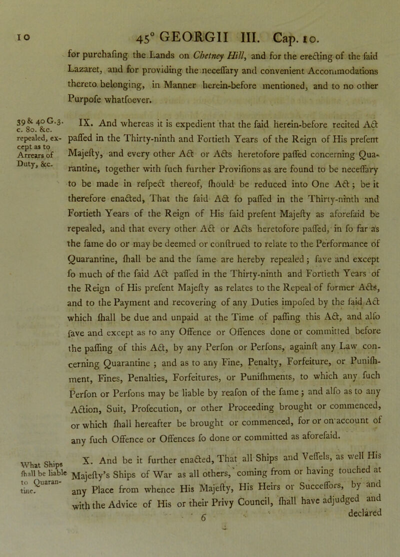 for purchafing the Lands on Cbetney Hill, and for the erecting of the faid Lazaret, and for providing the neceffary and convenient Accommodations thereto belonging, in Manner herein-before mentioned, and to no other Purpofe whatsoever. 39 & 40G.3 c. 80. &c. repealed, ex- cept as to Arrears of Duty, &c. IX. And whereas it is expedient that the faid herein-before recited Aft paffed in the Thirty-ninth and Fortieth Years of the Reign of His prefent Majefty, and every other Aft or Afts heretofore paffed concerning Qua- rantine, together with fuch further Provifions as are found to be neceffary to be made in refpeft thereof, fhould be reduced into One Aft; be it therefore enafted, That the faid Aft fo paffed in the Thirty-ninth and Fortieth Years of the Reign of His faid prefent Majefty as aforefaid be repealed, and that every other Aft or Afts heretofore paffed, in fo far as the fame do or may be deemed or conftrued to relate to the Performance of Quarantine, fhall be and the fame are hereby repealed; fave and except fo much of the faid Aft paffed in the Thirty-ninth and Fortieth Years of the Reign of His prefent Majefty as relates to the Repeal of former Afts, and to the Payment and recovering of any Duties impofed by the faid Aft which fhall be due and unpaid at the Time of paffing this Aft, and alfo fave and except as fo any Offence or Offences done or committed before the paffing of this Aft, by any Perfon or Perfons, againft any Law con- cerning Quarantine ; and as to any Fine, Penalty, Forfeiture, or Punifh- ment, Fines, Penalties, Forfeitures, or Punifhments, to which any fuch Perfon or Perfons may be liable by reafon of the fame ; and alfo as to any Aftion, Suit, Profecution, or other Proceeding brought or commenced, or which fhall hereafter be brought or commenced, for or on account of any fuch Offence or Offences fo done or committed as afoi efaid. X. And be it further enafted, That all Ships and Veffels, as well His fhall be liable Majefty’s Ships of War as all others, coming from or having touched at tine.'' any Place from whence His Majefty, His Heirs or Succeffors, by and with the Advice of His or their Privy Council, fhall have adjudged and • (■ declared