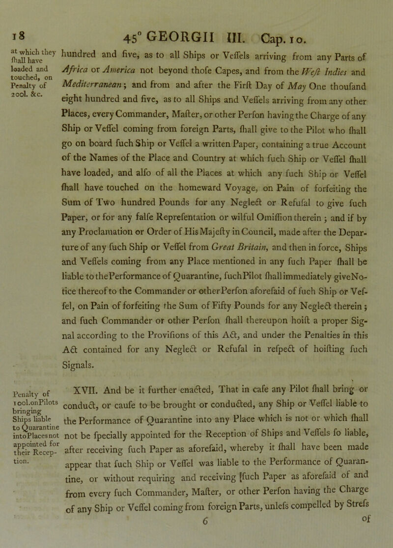 loaded and touched, on Penalty of 200I. &c. *8 45° GEORGII III. Cap. io. fhaTl^have i e' ^unc^re^ anc^ ^ve» as to a^ Ships or Veffels arriving from any Parts of Africa or America not beyond thofe Capes, and from the Weft Indies and Mediterranean ; and from and after the Firlt Day of May One thoufand eight hundred and five, as to all Ships and Veffels arriving from any other Places, every Commander, Mailer, or other Perfon having the Charge of any Ship or Veffel coming from foreign Parts, lhall give to the Pilot who {hall go on board fuch Ship or Veffel a written Paper, containing a true Account of the Names of the Place and Country at which fuch Ship or Veffel lhall have loaded, and alfo of all the Places at which any fuch Ship or Veffel lhall have touched on the homeward Voyage, on Pain of forfeiting the Sum of Two hundred Pounds for any Negleft or Refufal to give fuch Paper, or for any falfe Reprefentation or wilful Omilfion therein ; and if by any Proclamation or Order of HisMajelly in Council, made after the Depar- ture of any fuch Ship or Veffel from Great Britain, and then in force, Ships and Veffels coming from any Place mentioned in any fuch Paper lhall be liable tothePerformance of Quarantine, fuchPilot lhall immediately giveNo- tice thereof to the Commander or other Perfon aforefaid of fuch Ship or Vef- fel, on Pain of forfeiting the Sum of Fifty Pounds for any Negleft therein; and fuch Commander or other Perfon lhall thereupon hoifl a proper Sig- nal according to the Provifions of this Aft, and under the Penalties in this Aft contained for any Negleft or Refufal in refpeft of hoilting fuch Signals. Penalty of i ool.onPilots bringing Ships liable to Quarantine intoPlacesnot appointed for their Recep- tion. XVII. And be it further enafted, That in cafe any Pilot lhall bring or conduft, or caufe to be brought or conducted, any Ship or Veffel liable to the Performance of Quarantine into any Place which is not or which lhall not be fpecially appointed for the Reception of Ships and Veffels fo liable, after receiving fuch Paper as aforefaid, whereby it lhall have been made appear that fuch Ship or Veffel was liable to the Performance of Quaran- tine, or without requiring and receiving [fuch Paper as aforefaid of and from every fuch Commander, Mailer, or other Perfon having the Charge of any Ship or Veffel coming from foreign Parts, unlefs compelled by Strefs