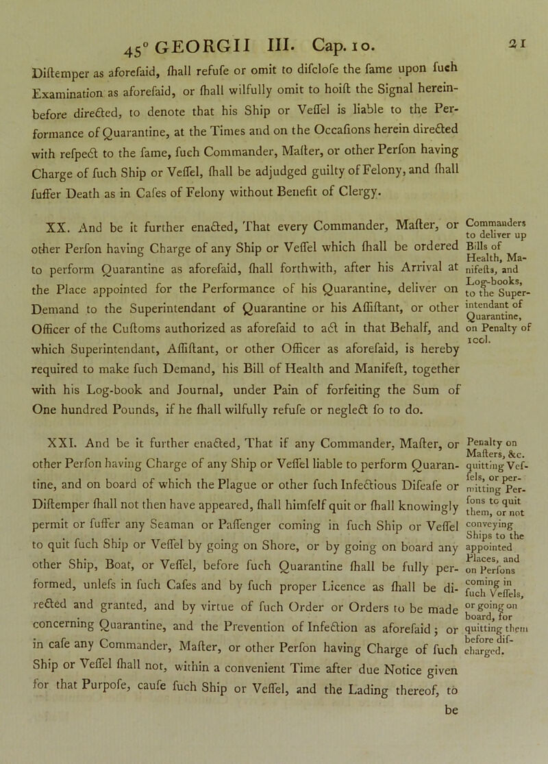 Diftemper as aforefaid, (hall refufe or omit to difclofe the fame upon fuch Examination as aforefaid, or (hall wilfully omit to hoift the Signal herein- before directed, to denote that his Ship or Veffel is liable to the Per- formance of Quarantine, at the Times and on the Occafions herein directed with refpedl to the fame, fueh Commander, Mailer, or other Perfon having Charge of fuch Ship or Ve(fel, (hall be adjudged guilty of Felony, and (hall fuffer Death as in Cafes of Felony without Benefit of Clergy. XX. And be it further enafted, That every Commander, Mafter, or other Perfon having Charge of any Ship or Veffel which (hall be ordered to perform Quarantine as aforefaid, (hall forthwith, after his Arrival at the Place appointed for the Performance of his Quarantine, deliver on Demand to the Superintendant of Quarantine or his Affiftant, or other Officer of the Cuftoms authorized as aforefaid to a6l in that Behalf, and which Superintendant, Affiftant, or other Officer as aforefaid, is hereby required to make fuch Demand, his Bill of Health and Manifeft, together with his Log-book and Journal, under Pain of forfeiting the Sum of One hundred Pounds, if he (hall wilfully refufe or negledl fo to do. XXI. And be it further enafted. That if any Commander, Mailer, or other Perfon having Charge of any Ship or Veffel liable to perform Quaran- tine, and on board of which the Plague or other fuch Infeftious Difeafe or Diftemper (hall not then have appeared, (hall himfelf quit or fhall knowingly permit or fuffer any Seaman or Paffenger coming in fuch Ship or Veflel to quit fuch Ship or Veflel by going on Shore, or by going on board any other Ship, Boat, or Veflel, before fuch Quarantine (hall be fully per- formed, unlefs in fuch Cafes and by fuch proper Licence as (hall be di- rected and granted, and by virtue of fuch Order or Orders to be made concerning Quarantine, and the Prevention of lnfedtion as aforefaid ; or in cafe any Commander, Mafter, or other Perfon having Charge of fuch Ship or Veflel (hall not, within a convenient Time after due Notice given for that Purpofe, caufe fuch Ship or Veffel, and the Lading thereof, to be Commanders to deliver up Bills of Health, Ma- nifefts, and Log-books, to the Super- intendant of Quarantine, on Penalty of i col. Penalty on Mailers, &c. quitting Vef- fels, or per- mitting Per- fons to quit them, or not conveying Ships to the appointed Places, and on Perfons coming in fuch VelTels, or going on board, for quitting them before dif- charged.