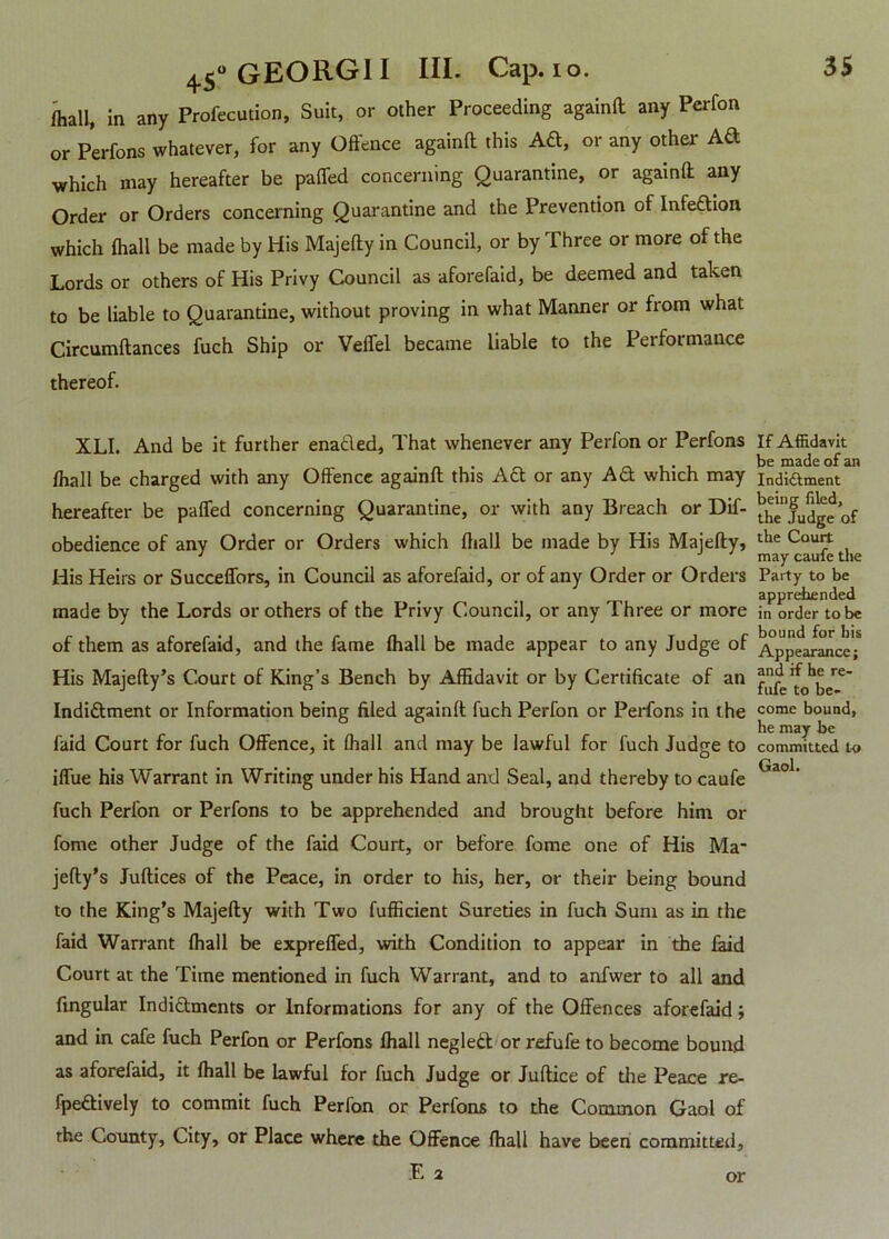 /hall, in any Profecution, Suit, or other Proceeding againft any Perfon or Perfons whatever, for any Offence againft this A&, or any other Ad which may hereafter be paffed concerning Quarantine, or againft any Order or Orders concerning Quarantine and the Prevention of Infedion which (hall be made by His Majefty in Council, or by Three or more of the Lords or others of His Privy Council as aforefaid, be deemed and taken to be liable to Quarantine, without proving in what Manner or from what Circumftances fuch Ship or Veffel became liable to the Performance thereof. XLI. And be it further enabled, That whenever any Perfon or Perfons fhall be charged with any Offence againft this Ad or any Ad which may hereafter be paffed concerning Quarantine, or with any Breach or Dif- obedience of any Order or Orders which ftiall be made by His Majefty, His Heirs or Succeffors, in Council as aforefaid, or of any Order or Orders made by the Lords or others of the Privy Council, or any Three or more of them as aforefaid, and the fame (hall be made appear to any Judge of His Majefty’s Court of King’s Bench by Affidavit or by Certificate of an Indidment or Information being filed againft fuch Perfon or Perfons in the faid Court for fuch Offence, it fhall and may be lawful for fuch Judge to iffue his Warrant in Writing under his Hand and Seal, and thereby to caufe fuch Perfon or Perfons to be apprehended and brought before him or fome other Judge of the faid Court, or before fome one of His Ma* If Affidavit be made of an Indictment being filed, the Judge of the Court may caufe the Party to be apprehended in order to be bound for his Appearance; and if he re- fufe to be- come bound, he may be committed to Gaol. jefty’s Juftices of the Peace, in order to his, her, or their being bound to the King’s Majefty with Two fufficient Sureties in fuch Sum as in the faid Warrant ftiall be expreffed, with Condition to appear in the faid Court at the Time mentioned in fuch Warrant, and to anfwer to all and fingular Indi&ments or Informations for any of the Offences aforefaid; and in cafe fuch Perfon or Perfons fhall neglett or refufe to become bound as aforefaid, it fhall be lawful for fuch Judge or Juftice of the Peace re- fpeftively to commit fuch Perfon or Perfons to the Common Gaol of the County, City, or Place where the Offence fhall have been committed, E 2 or