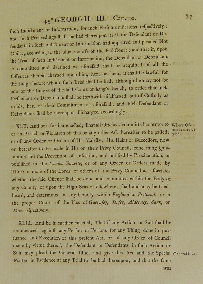 fuch Indiament or Information, for Inch Perfon or Perfons refpeaively ; and fuch Proceedings fhall be had thereupon as if the Defendant or De- fendants in fuch Indiament or Information had appeared and pleaded Not Guilty, according to the ufual Courfe of the laid Court; and that if, upon the Trial of fuch Indiament or Information, the Defendant or Defendants fo committed and detained as aforefaid (hall be acquitted of all the Offences therein charged upon him, her, or them, it ihall be lawful for the Judge before whom fuch Trial Ihall be had, although he may not be one of the Judges of the faid Court of King’s Bench, to order that fuch Defendant or Defendants Ihall be forthwith difcharged out of Cuftody as to his, her, or their Commitment as aforefaid; and fuch Defendant or Defendants Ihall be thereupon difcharged accordingly. XLII. And be it further ena&ed, That all Offences committed contrary to where Of- or in Breach or Violation of this or any other Ad hereafter to be paffed, C or of any Order or Orders of His Majefty, His Heirs or Succeffors, now or hereafter to be made in His or their Privy Council, concerning Qua- rantine and the Prevention of Infection, and notified by Proclamation, or publifhed in the London Gazette, or of any Order or Orders made by Three or more of the Lords or others of the Privy Council as aforefaid, whether the faid Offence (hall be done and committed within the Body of any County or upon the High Seas or elfewhere, fhall and may be tried, heard, and determined in any County within England or Scotland, or in the proper Courts of the Ifles of Guernfey, Jerfey, Alderney, Sark, or Man refpectively. XLI1I. And be it further enacted, That if any Action or Suit fhall be commenced againfl any Perfon or Perfons for any Thing done in pur- fuance and Execution of this prefent Act, or of any Order of Council made by virtue thereof, the Defendant or Defendants in fuch Action or Suit may plead the General Iffue, and give this Act and the Special GeneralIffue. Matter in Evidence at any Trial to be had thereupon, and that the fame was