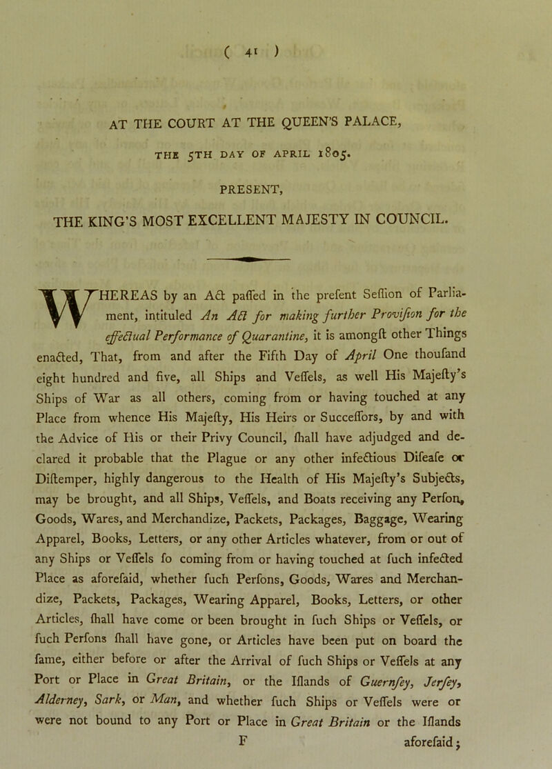 AT THE COURT AT THE QUEEN’S PALACE, THE 5TH DAY OF APRIL 1805. PRESENT, THE KING’S MOST EXCELLENT MAJESTY IN COUNCIL. WHEREAS by an Ad paffed in the prefent Seflion of Parlia- ment, intituled An Aft for making further Provifion for the effeftual Performance of Quarantine, it is amongft other 1 hings enaded, That, from and after the Fifth Day of April One thoufand eight hundred and five, all Ships and Veffels, as well His Majelly’s Ships of War as all others, coming from or having touched at any Place from whence His Majefty, His Heirs or Succeffors, by and with the Advice of His or their Privy Council, fhall have adjudged and de- clared it probable that the Plague or any other infedious Difeafe or Dillemper, highly dangerous to the Health of His Majelly’s Subjeds, may be brought, and all Ships, Veffels, and Boats receiving any Perfon, Goods, Wares, and Merchandize, Packets, Packages, Baggage, Wearing Apparel, Books, Letters, or any other Articles whatever, from or out of any Ships or Veffels fo coming from or having touched at fuch infeded Place as aforefaid, whether fuch Perfons, Goods, Wares and Merchan- dize, Packets, Packages, Wearing Apparel, Books, Letters, or other Articles, fhall have come or been brought in fuch Ships or Veffels, or fuch Perfons fhall have gone, or Articles have been put on board the fame, either before or after the Arrival of fuch Ships or Veffels at any Port or Place in Great Britain, or the Iflands of Guernfey, Jerfey, Alderney, Sark, or Man, and whether fuch Ships or Veffels were or were not bound to any Port or Place in Great Britain or the Iflands F aforefaid j