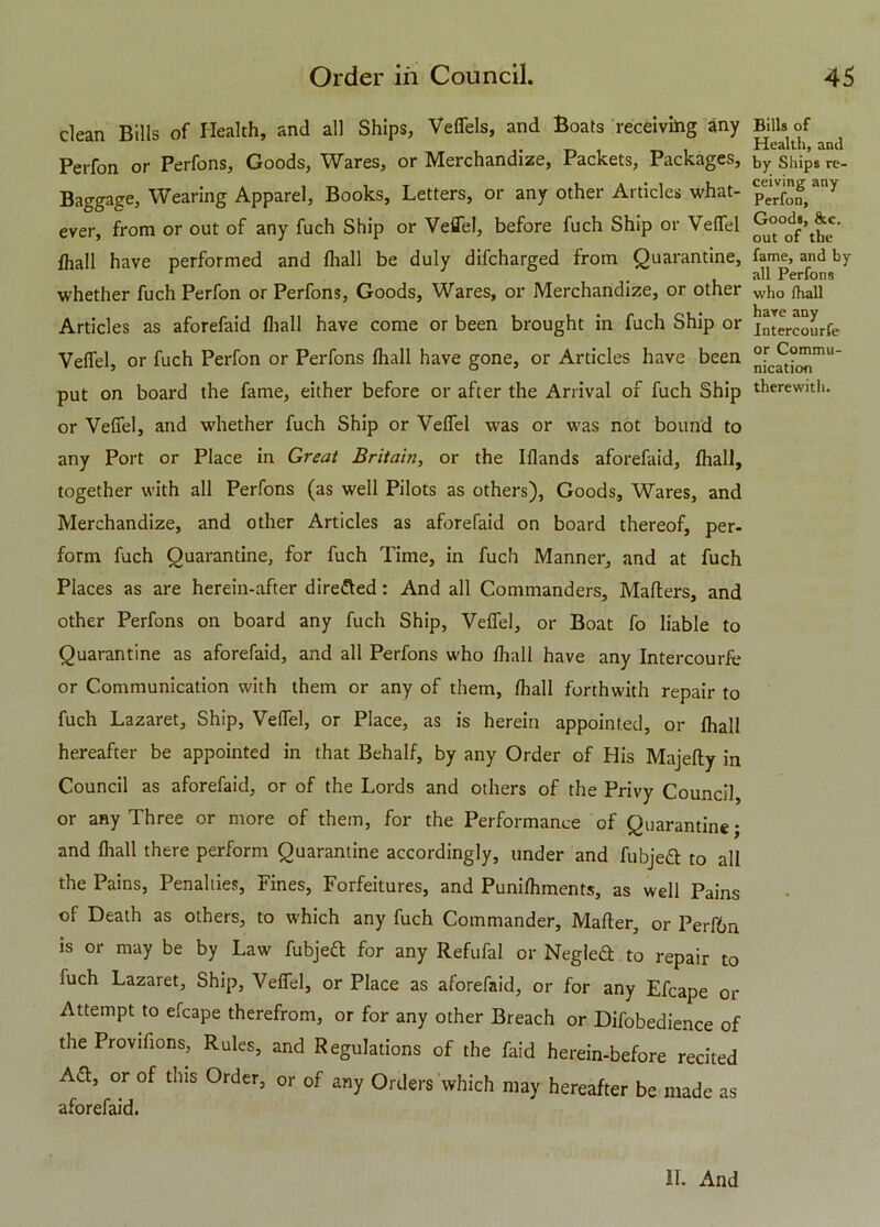 clean Bills of Health, and all Ships, Veflels, and Boats receiving any Perfon or Perfons, Goods, Wares, or Merchandize, Packets, Packages, Baggage, Wearing Apparel, Books, Letters, or any other Articles what- ever, from or out of any fuch Ship or Veflel, before fuch Ship or Veflel fhall have performed and (hall be duly difcharged from Quarantine, whether fuch Perfon or Perfons, Goods, Wares, or Merchandize, or other Articles as aforefaid fhall have come or been brought in fuch Ship or Veflel, or fuch Perfon or Perfons fhall have gone, or Articles have been put on board the fame, either before or after the Arrival of fuch Ship or Veflel, and w'hether fuch Ship or Veflel wras or was not bound to any Port or Place in Great Britain, or the Iflands aforefaid, fhall, together with all Perfons (as well Pilots as others), Goods, Wares, and Merchandize, and other Articles as aforefaid on board thereof, per- form fuch Quarantine, for fuch Time, in fuch Manner, and at fuch Places as are herein-after directed: And all Commanders, Matters, and other Perfons on board any fuch Ship, Veflel, or Boat fo liable to Quarantine as aforefaid, and all Perfons who fhall have any Intercourfe or Communication with them or any of them, fhall forthwith repair to fuch Lazaret, Ship, Veflel, or Place, as is herein appointed, or fhall hereafter be appointed in that Behalf, by any Order of His Majefty in Council as aforefaid, or of the Lords and others of the Privy Council, or any Three or more of them, for the Performance of Quarantine; and fhall there perform Quarantine accordingly, under and fubjeft to all the Pains, Penalties, Fines, Forfeitures, and Punifhments, as well Pains of Death as others, to which any fuch Commander, Matter, or Perf6n is or may be by Law fubjeft for any Refufal or Negleft to repair to fuch Lazaret, Ship, Veflel, or Place as aforefaid, or for any Efcape or Attempt to efcape therefrom, or for any other Breach or Difobedience of the Provilions, Rules, and Regulations of the faid herein-before recited Aft, or of this Order, or of any Orders which may hereafter be made as aforefaid. Bills of Health, and by Ships re- ceiving any Perfon, Goods, &c. out of the fame, and by all Perfons who fhall have any Intercourfe or Commu- nication therewith. If. And