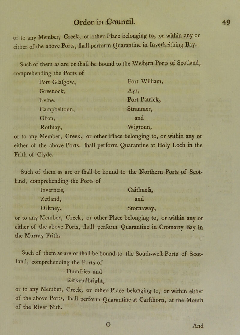 or to any Member, Creek, or other Place belonging to, or within any or either of the above Ports, (hall perform Quarantine in Inverkeithing Bay. Such of them as are or fhall be bound to the Weflern Ports of Scotland, comprehending the Ports of Port Glafgow, Fort William, Greenock, Ayr, Irvine, Port Patrick, Campbeltoun, Stranraer, Oban, and Rothfay, Wigtoun, or to any Member, Creek, or other Place belonging to, or within any or either of the above Ports, fhall perform Quarantine at Holy Loch in the Frith of Clyde. Such of them as are or fhall be bound to the Northern Ports of Scot- land, comprehending the Ports of Invernefs, Caithnefs, Zetland, and Orkney, Stornaway, or to any Member, Creek, or other Place belonging to, or within any or either of the above Ports, fhall perform Quarantine in Cromarty Bay in the Murray Frith. Such of them as are or fhall be bound to the South-weft; Ports of Scot- land, comprehending the Ports of Dumfries and Kirkcudbright, or to any Member, Creek, or other Place belonging to, or within either of the above Ports, fhall perform Quarantine at Carflhorn, at the Mouth of the River Nith. G And