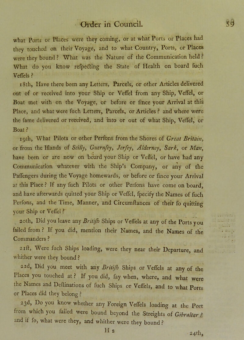 what Ports or Places were they coming, or at what Ports or Places had they touched on their Voyage, and to what Country, Ports, or Places were they bound ? What was the Nature of the Communication held ? What do you know refpe&ing the State of Health on board fuch Veflels ? 18th, Have there been any Letters, Parcels, or other Articles delivered out of or received into your Ship or Veflel from any Ship, Velfel, or Boat met with on the Voyage, or before or fmce your Arrival at this Place, and what were fuch Letters, Parcels, or Articles ? and where were the fame delivered or received, and into or out of what Ship, Velfel, or Boat ? igth, What Pilots or other Perfons from the Shores of Great Britain, or from the Iliands of Stilly, Guernfey, Jerfey, Alderney, Sark, or Man, have been or are now on board your Ship or Veflel, or have had any Communication whatever with the Ship’s Company, or any of the Palfengers during the Voyage homewards, or before or fince your Arrival at this Place ? If any fuch Pilots or other Perfons have come on board, and have afterwards quitted your Ship or Veflel, fpecify the Names of fuch Perfons, and the Time, Manner, and Circumltances of their fo quitting your Ship or Veflel ? 20th, Did you leave any Britijh Ships or Veflels at any of the Ports you failed from ? If you did, mention their Names, and the Names of the Commanders ? 2ill. Were fuch Ships loading, were they near their Departure, and whither were they bound ? 2 2d, Did you meet with any Britijh Ships or Veflels at any of the Places you touched at ? If you did, fay when, where, and what were the Names and Deftinations of fuch Ships or Veflels, and to what Ports or Places did they belong ? 23d, Do you know whether any Foreign Veflels loading at the Port from which you failed were bound beyond the Streights of Gibraltar l and if fo, what were they, and whither were they bound ?