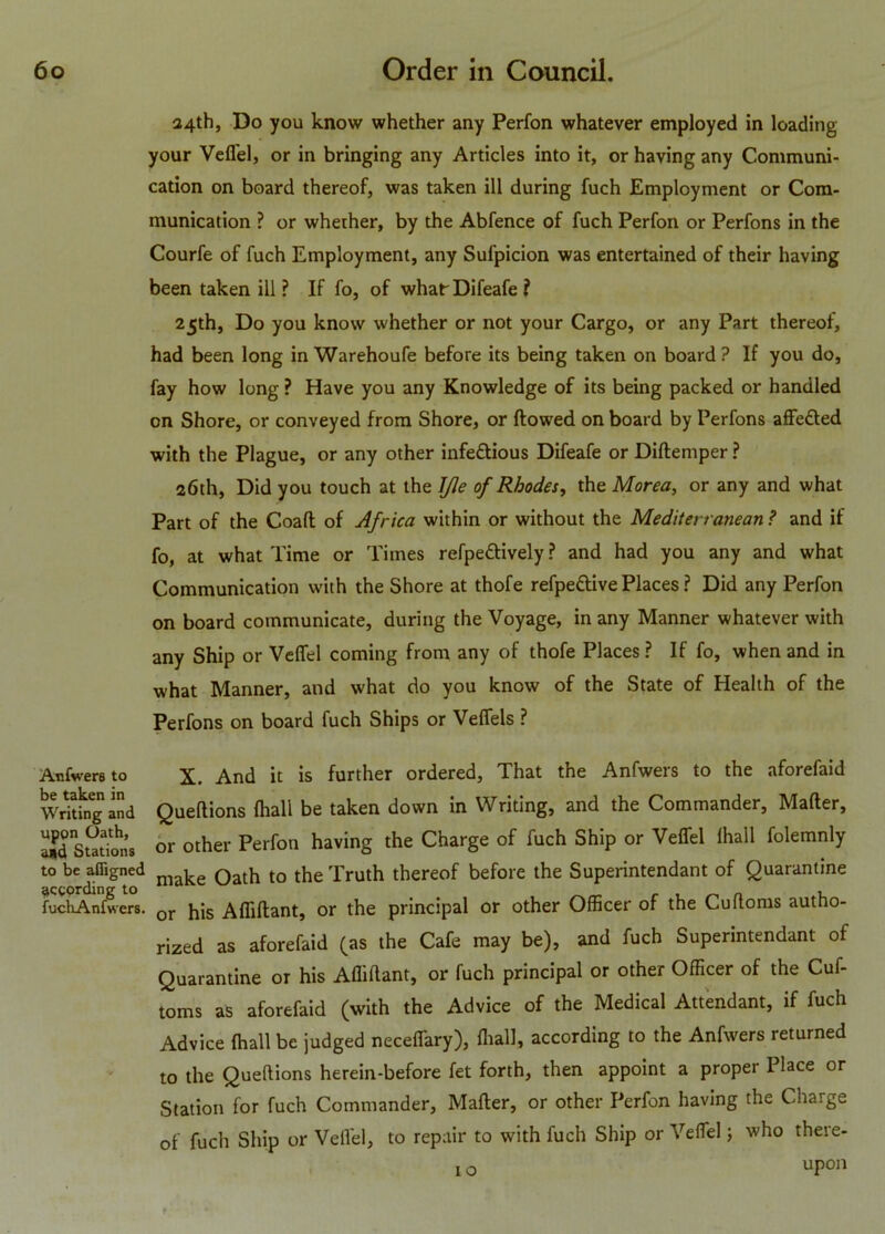 24th, Do you know whether any Perfon whatever employed in loading your Vefl'el, or in bringing any Articles into it, or having any Communi- cation on board thereof, was taken ill during fuch Employment or Com- munication ? or whether, by the Abfence of fuch Perfon or Perfons in the Courfe of fuch Employment, any Sufpicion was entertained of their having been taken ill ? If fo, of what- Difeafe ? 25th, Do you know whether or not your Cargo, or any Part thereof, had been long in Warehoufe before its being taken on board ? If you do, fay how long ? Have you any Knowledge of its being packed or handled on Shore, or conveyed from Shore, or flowed on board by Perfons affe£led with the Plague, or any other infe&ious Difeafe or Diftemper ? 26th, Did you touch at the JJle of Rhodes, the Morea, or any and what Part of the Coafl of Africa within or without the Mediterranean ? and if fo, at what Time or Times refpettively ? and had you any and what Communication with the Shore at thofe refpettive Places ? Did any Perfon on board communicate, during the Voyage, in any Manner whatever with any Ship or Veffel coming from any of thofe Places ? If fo, when and in what Manner, and what do you know of the State of Health of the Perfons on board fuch Ships or Veffels ? Aufwers to be taken in Writing and upon Oath, a»d Stations to be afligned according to fuchAnfwers. X. And it is further ordered. That the Anfwers to the aforefaid Queflions {hall be taken down in Writing, and the Commander, Mafler, or other Perfon having the Charge of fuch Ship or Veffel fhall folemnly make Oath to the Truth thereof before the Superintendant of Quarantine or his Affiflant, or the principal or other Officer of the Cuftorus autho- rized as aforefaid (as the Cafe may be), and fuch Superintendant of Quarantine or his Affiflant, or fuch principal or other Officer of the Cuf- toms as aforefaid (with the Advice of the Medical Attendant, if fuch Advice fhall be judged neceffary), fhall, according to the Anfwers returned to the Queflions herein-before fet forth, then appoint a proper Place or Station for fuch Commander, Mafler, or other Perfon having the Charge of fuch Ship or Vefl'el, to repair to with fuch Ship or Veffel; who there- 10 upon