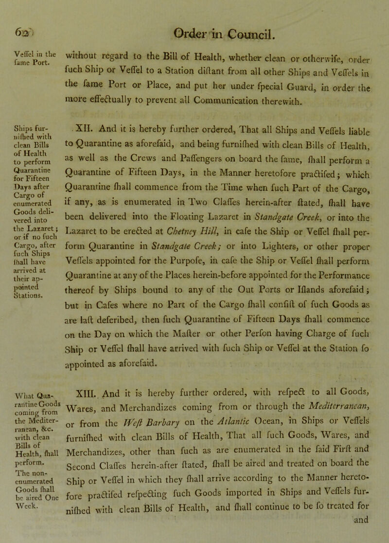 without reSard l° the Bill of Health, whether clean or othenvife, order fuch Ship oi VefTel to a Station dillant from all other Ships and Veffels in the fame Port or Place, and put her under fpecial Guard, in order the more effectually to prevent all Communication therewith. Ships fur- iiifhed with clean Bills of Health to perform Quarantine for Fifteen Days after Cargo of enumerated Goods deli- vered into the Lazaret; or if no fuch Cargo, after fuch Ships 1 hall have arrived at their ap- pointed Stations. XII. And it is hereby further ordered, That all Ships and Veffels liable to Quarantine as aforefaid, and being furnifhed with clean Bills of Health, as well as the Crews and Paffengers on board the fame, fhall perform a Quarantine of Fifteen Days, in the Manner heretofore pra&ifed; which Quarantine fhall commence from the Time when fuch Part of the Cargo, if any, as is enumerated in Two Claffes herein-after ftated, fhall have been delivered into the Floating Lazaret in Standgate Creek, or into the Lazaret to be erefted at Chetney Hill, in cafe the Ship or Veffel ffiall per- form Quarantine in Standgale Creek; or into Lighters, or other proper Veffels appointed for the Purpofe, in cafe the Ship or Veffel fhall perform Quarantine at any of the Places herein-before appointed for the Performance thereof by Ships bound to any of the Out Ports or Iflands aforefaid; but in Cafes where no Part of the Cargo fhall conffft: of fuch Goods as are lall defcribed, then fuch Quarantine of Fifteen Days fhall commence on the Day on which the Mafler or other Perfon having Charge of fuch Ship or Veffel fhall have arrived with fuch Ship or Veffel at the Station fo appointed as aforefaid. What Qua- rantine Goods coming from the Mediter- ranean, &c. with clean Bills of Health, (hall perform. The non- cnumerated Goods fhall be aired One Week. XIII. And it is hereby further ordered, with refpeft to all Goods, Wares, and Merchandizes coming from or through the Mediterranean, or from the Weft Barbary on the Atlaiilic Ocean, in Ships or Veffels furnifhed with clean Bills of Health, That all fuch Goods, Wares, and Merchandizes, other than fuch as are enumeiated in the faid Fiiff and Second Claffes herein-after ftated, fhall be aired and treated on board the Ship or Veffel in which they fhall arrive according to the Manner hereto- fore praftifed refpeaing fuch Goods imported in Ships and Veffels fur- nifhed with clean Bills of Health, and fliall continue to be fo treated for and