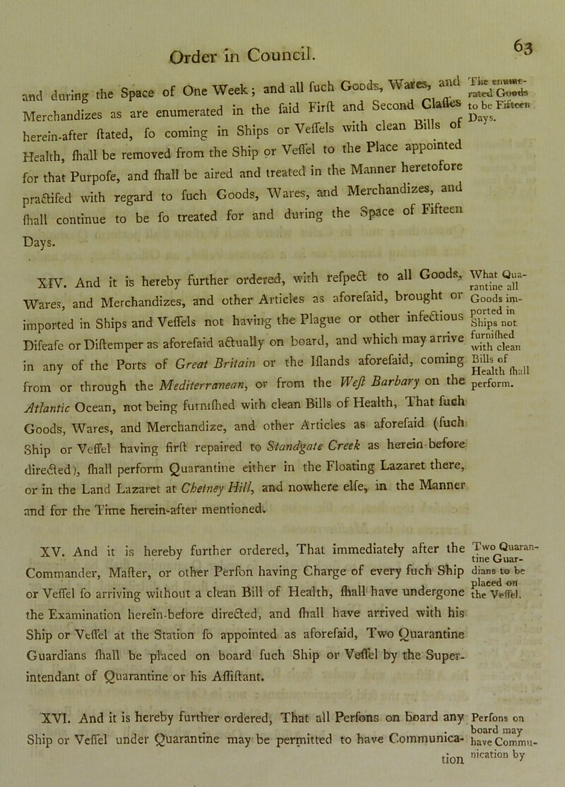 and during the Space of One Week; and all fuch Goods, Wares, and Merchandizes as are enumerated in .he faid Firft and Second Glades ^ herein-after dated, fo coming in Ships or Veffels with clean Bills of Health, fhall be removed from the Ship or Vefiel to the Place appointe for that Purpofe, and fhall be aired and treated in the Manner heretofore pra&ifed with regard to fuch Goods, Wares, and Merchandizes, and fhall continue to be fo treated for and during the Space of Fifteen Days. XIV. And it is hereby further ordered, with refpedl to all Goods, Wares, and Merchandizes, and other Articles as aforefaid, brought 01 imported in Ships and Veffels not having the Plague or other mfeftious Difeafe orDiftemper as aforefaid actually on board, and which may arrive in any of the Ports of Great Britain or the Iflands aforefaid, coming from or through the Mediterranean, or from the Weft Barbary on the Atlantic Ocean, not being furmfhed with clean Bills of Health, That fuch Goods, Wares, and Merchandize, and other Articles as aforefaid (fuch Ship or Vefiel having firft repaired to Standgate Creek as herein-before directed), fhall perform Quarantine either in the Floating Lazaret there, or in the Land Lazaret at Chetney Hill, and nowhere elfe, in the Manner and for the l ime herein-after mentioned. What Qua- rantine all Goods im- ported in Ships not furnifhed with clean Bills of Health (hall perform. XV. And it is hereby further ordered, That immediately after the Two Quaran- 1 _ tine Guar- Commander, Matter, or other Perfon having Charge of every fuch Ship dians to be or Vefiel fo arriving without a clean Bill of Health, fhall have undergone the Veffel. the Examination herein-before direfted, and fhall have arrived with his Ship or Vefiel at the Station fo appointed as aforefaid. Two Quarantine Guardians fhall be placed on board fuch Ship or Vefiel by the Super- intendant of Quarantine or his Afliftant. XVI. And it is hereby further ordered, That all Perfons on board any Perfons on . , . board may Ship or Vefiel under Quarantine may be permitted to have Communica- have Commu- tion nicRtion by