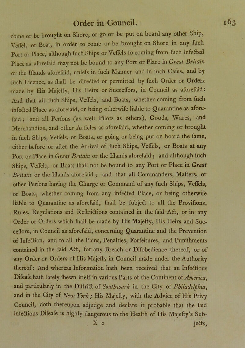 come or be brought on Shore, or go or be put on board any other Ship, Vefiel, or Boat, in order to come or be brought on Shore in any fuch Port or Place, although fuch Ships or Veffels fo coming from fuch infefted Place as aforefaid may not be bound to any Port or Place in Great Britain or the Iflands aforefaid, unlefs in fuch Manner and in fuch Cafes, and by fuch Licence, as fhall be ciirefted or permitted by fuch Order or Orders made by His Majefty, His Heirs or Succeffors, in Council as aforefaid: And that all fuch Ships, Veffels, and Boats, whether coming from fuch infected Place as aforefaid, or being otherwife liable to Quarantine as afore- faid j and all Perfons (as well Pilots as others), Goods, Wares, and Merchandize, and other Articles as aforefaid, whether coming or brought in fuch Ships, Veffels, or Boats, or going or being put on board the fame, either before or after the Arrival of fuch Ships, Veffels, or Boats at any Port or Place in Great Britain or the Iflands aforefaid ; and although fuch Ships, Veffels, or Boats fhall not be bound to any Port or Place in Great Britain or the Iflands aforefaid j and that all Commanders, Mafters, or other Perfons having the Charge or Command of any fuch Ships, Veffels, or Boats, whether coming from any infefted Place, or being otherwife liable to Quarantine as aforefaid, fhall be fubjeft to all the Provifions, Rules, Regulations and Reftriftions contained in the faid Aft, or in any Order or Orders which fhall be made by His Majefty, His Heirs and Suc- ceffors, in Council as aforefaid, concerning Quarantine and the Prevention of Infeftion, and to all the Pains, Penalties, Forfeitures, and Punifhments contained in the faid Aft, for any Breach or Difobedience thereof, or of any Order or Orders of His Majefty in Council made under the Authority thereof: And whereas Information hath been received that an Infeftious Difeafe hath lately fhewn itfelf in various Parts of the Continent of America, and particularly in the Diftrift of Southwark in the City of Philadelphia, and in the City of New York ; His Majefty, with the Advice of His Privy Council, doth thereupon adjudge and declare it probable that the faid infeftious Difeafe is highly dangerous to the Health of His Majefty’s Sub- X 2 jefts,