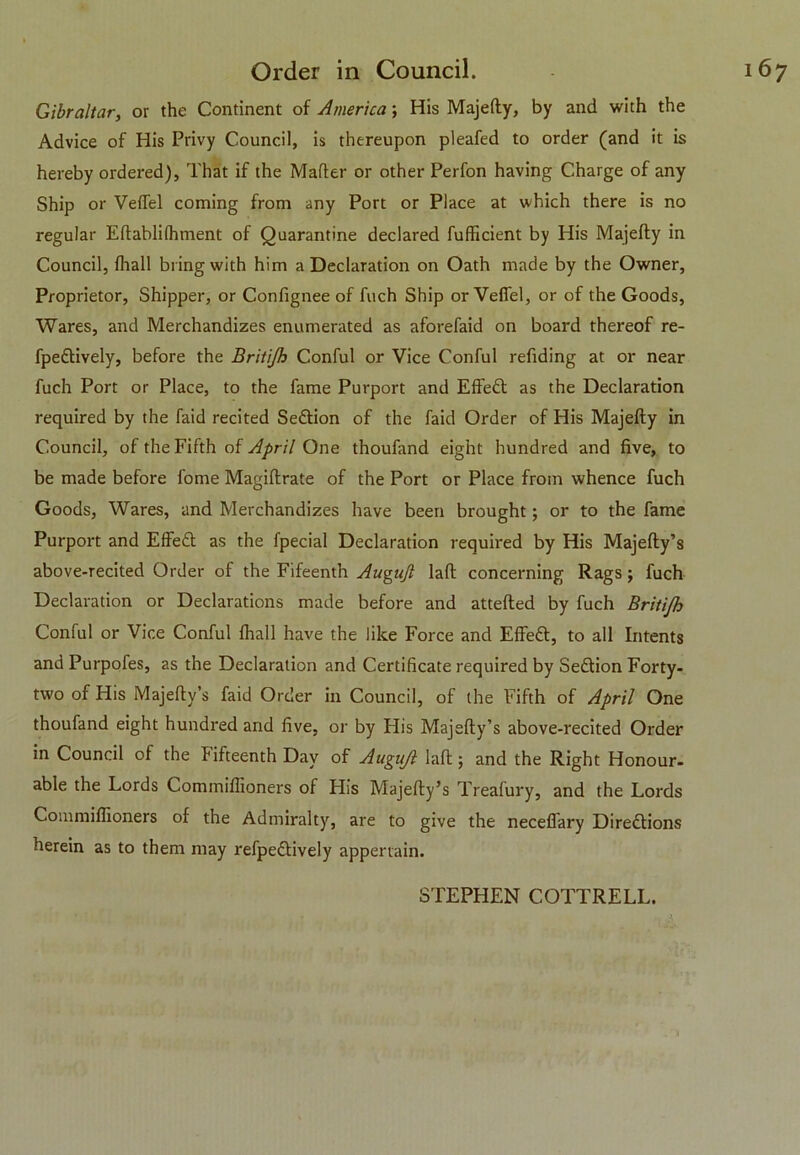 Gibraltar, or the Continent of America; His Majefty, by and with the Advice of His Privy Council, is thereupon pleafed to order (and it is hereby ordered), That if the Mailer or other Perfon having Charge of any Ship or VeiTel coming from any Port or Place at which there is no regular Eilabliihment of Quarantine declared fufficient by His Majefty in Council, fhall bring with him a Declaration on Oath made by the Owner, Proprietor, Shipper, or Confignee of fuch Ship or Vefiel, or of the Goods, Wares, and Merchandizes enumerated as aforefaid on board thereof re- fpedtively, before the Britijh Conful or Vice Conful refiding at or near fuch Port or Place, to the fame Purport and Effedt as the Declaration required by the faid recited Sedtion of the faid Order of His Majefty in Council, of the Fifth of April One thoufand eight hundred and five, to be made before fome Magiflrate of the Port or Place from whence fuch Goods, Wares, and Merchandizes have been brought; or to the fame Purport and Effedt as the fpecial Declaration required by His Majefty’s above-recited Order of the Fifeenth Awguft laft concerning Rags ; fuch Declaration or Declarations made before and attefted by fuch Britijh Conful or Vice Conful fhall have the like Force and Effedt, to all Intents and Purpofes, as the Declaration and Certificate required by Sedtion Forty- two of His Majefty’s faid Order in Council, of the Fifth of April One thoufand eight hundred and five, or by His Majefty’s above-recited Order in Council of the fifteenth Day of Augujl laft; and the Right Honour- able the Lords Commiffioners of His Majefty’s Treafury, and the Lords Commiftioners of the Admiralty, are to give the neceffary Diredtions herein as to them may refpedtively appertain.