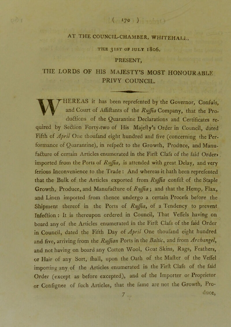 ( *7° ) AT THE COUNCIL-CHAMBER, WHITEHALL, THE 3 1ST OF JULY I 806. PRESENT, THE LORDS OF HIS MAJESTY'S MOST HONOURABLE PRIVY COUNCIL. WHEREAS it has been reprefented by the Governor, Confuls, and Court of Afliftants of the RuJJia Company, that the Pro- ductions of the Quarantine Declarations and Certificates re- quired by SeClion Forty-two of His Majefty’s Order in Council, dated Fifth of April One thoufand eight hundred and five (concerning the Per- formance of Quarantine), in refpeCl to the Growth, Produce, and Manu- facture of certain Articles enumerated in the Firft Clafs of the laid Order* imported from the Ports of RuJJia, is attended with great Delay, and very ferious Inconvenience to the Trade : And whereas it hath been reprefented that the Bulk of the Articles exported from RuJJia confift of the Staple Growth, Produce, and Manufacture of RuJJia ; and that the Hemp, Flax, and Linen imported from thence undergo a certain Procefs before the Shipment thereof in the Ports of RuJJia, of a Tendency to prevent InfeCtion : It is thereupon ordered in Council, That Vefiels having on board any of the Articles enumerated in the Firfi: Clafs of the faid Order in Council, dated the Fifth Day of April One thoufand eight hundred and five, arriving from the RuJJian Ports in the Baltic, and from Archangel, and not having on board any Cotton Wool, Goat Skins, Rags, Feathers, or Hair of any Sort, fhall, upon the Oath of the Mailer of the Vefiel importing any of the Articles enumerated in the Firfi Clafs of the faid Order (except as before excepted), and of the Importer or Proprietor or Confignee of fuch Articles, that the lame are not the Growth, Pro- 7 duce,