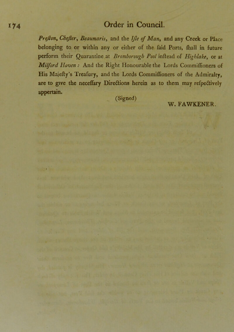 P reft on t Cbejier, Beaumaris, and the IJle of Man, and any Creek or Piace belonging to or within any or either of the faid Ports, fhall in future perform their Quarantine at Bromborougb Pool inftead of Highlake, or at Milford Haven : And the Right Honourable the Lords Commiflioners of His Majefty’s Treafury, and the Lords Commiflioners of the Admiralty, are to give the neceffary Dire&ions herein as to them may refpe&ively appertain. (Signed)