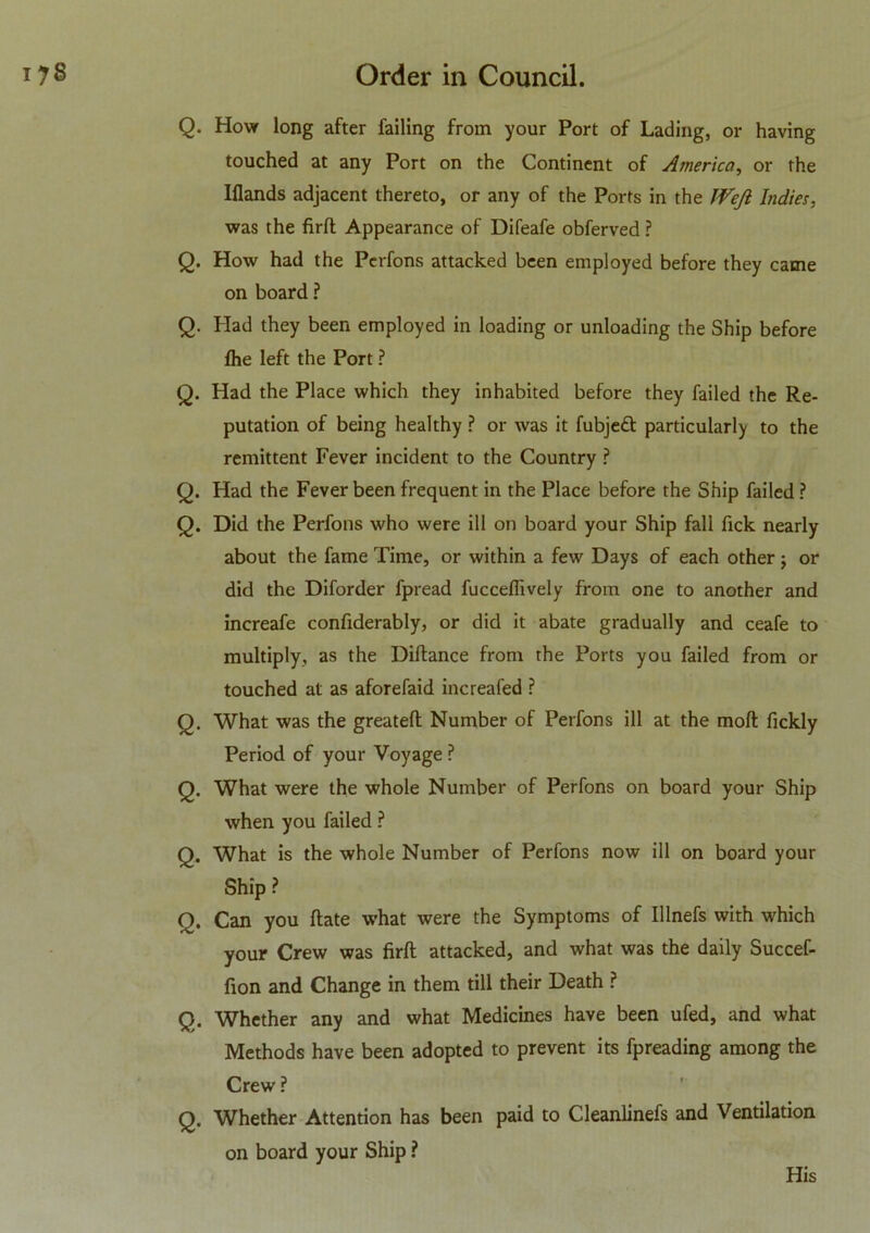 Q. How long after failing from your Port of Lading, or having touched at any Port on the Continent of America, or the Iflands adjacent thereto, or any of the Ports in the Wefi Indies, was the firft Appearance of Difeafe obferved ? Q. How had the Perfons attacked been employed before they came on board ? Q. Had they been employed in loading or unloading the Ship before (he left the Port ? Q. Had the Place which they inhabited before they failed the Re- putation of being healthy ? or was it fubjett particularly to the remittent Fever incident to the Country ? Q. Had the Fever been frequent in the Place before the Ship failed ? Q. Did the Perfons who were ill on board your Ship fall fick nearly about the fame Time, or within a few Days of each other j or did the Diforder fpread fucceffively from one to another and increafe confiderably, or did it abate gradually and ceafe to multiply, as the Diftance from the Ports you failed from or touched at as aforefaid increafed ? Q. What was the greatefl Number of Perfons ill at the molt fickly Period of your Voyage P Q. What were the whole Number of Perfons on board your Ship when you failed ? Q. What is the whole Number of Perfons now ill on board your Ship ? Q. Can you ftate what were the Symptoms of Illnefs with which your Crew was firft attacked, and what was the daily Succef- fion and Change in them till their Death ? Q. Whether any and what Medicines have been ufed, and what Methods have been adopted to prevent its fpreading among the Crew ? Q. Whether Attention has been paid to Cleanlinefs and Ventilation on board your Ship ?