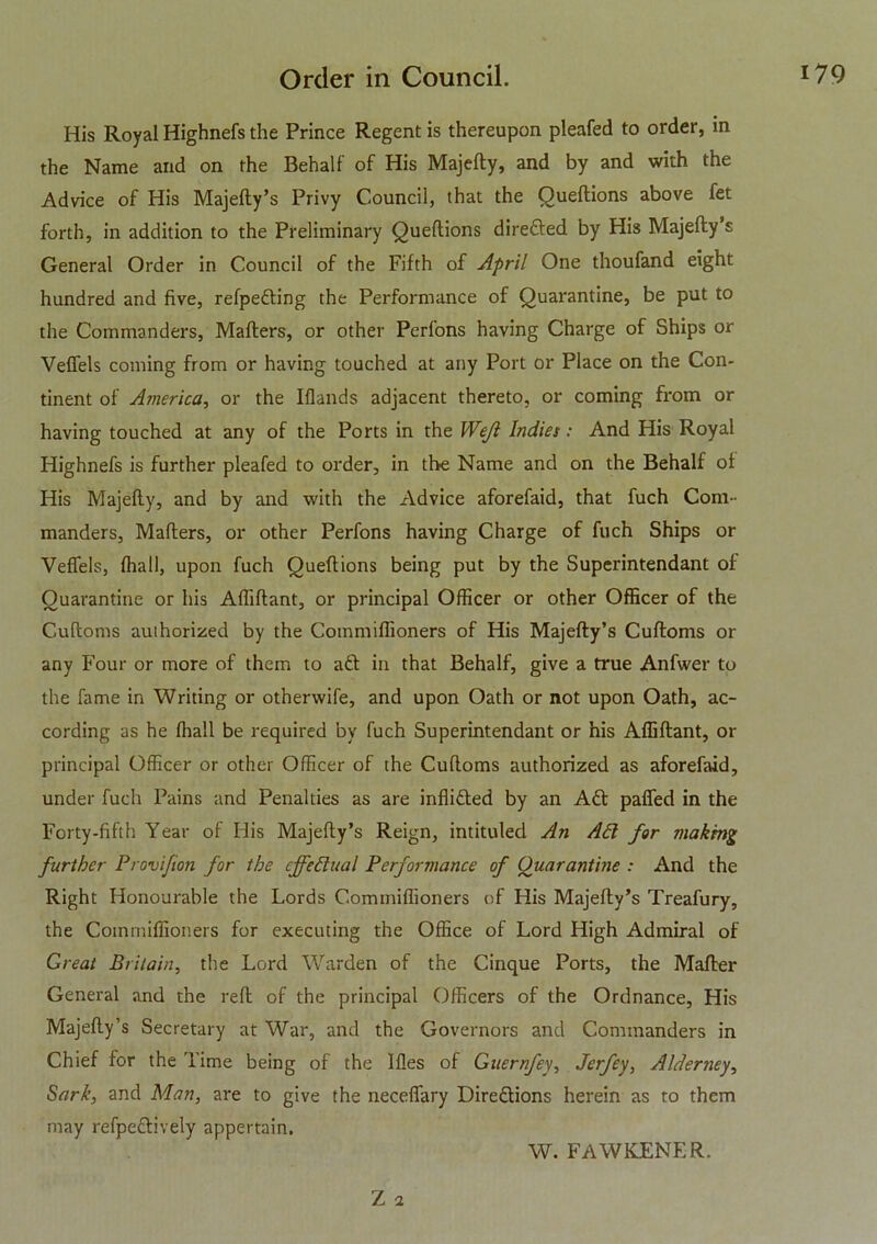 His Royal Highnefs the Prince Regent is thereupon pleafed to order, in the Name and on the Behalf of His Majefty, and by and with the Advice of His Majefty’s Privy Council, that the Queftions above fet forth, in addition to the Preliminary Queftions direfted by His Majefty s General Order in Council of the Fifth of April One thoufand eight hundred and five, refpefting the Performance of Quarantine, be put to the Commanders, Mafters, or other Perlons having Charge of Ships or Veffels coming from or having touched at any Port or Place on the Con- tinent of America, or the Iflands adjacent thereto, or coming from or having touched at any of the Ports in the Wejl Indies: And His Royal Highnefs is further pleafed to order, in the Name and on the Behalf of His Majefty, and by and with the x\dvice aforefaid, that fuch Com- manders, Mafters, or other Perfons having Charge of fuch Ships or Veffels, (hall, upon fuch Queftions being put by the Superintendant of Quarantine or his Afliftant, or principal Officer or other Officer of the Cuftoms authorized by the Commiffioners of His Majefty’s Cuftoms or any Four or more of them to aft in that Behalf, give a true Anfwer to the fame in Writing or otherwife, and upon Oath or not upon Oath, ac- cording as he fhall be required by fuch Superintendant or his Afliftant, or principal Officer or other Officer of the Cuftoms authorized as aforefaid, under fuch Pains and Penalties as are infiifted by an Aft paffed in the Forty-fifth Year of His Majefty’s Reign, intituled An API for making further Provifion for the effectual Performance of Quarantine : And the Right Honourable the Lords Commiffioners nf His Majefty’s Treafury, the Commiffioners for executing the Office of Lord High Admiral of Great Britain, the Lord Warden of the Cinque Ports, the Mafter General and the reft of the principal Officers of the Ordnance, His Majefty’s Secretary at War, and the Governors and Commanders in Chief for the Time being of the Ifles of Guernfey, Jerfey, Alderney, Sark, and Man, are to give the neceffary Direftions herein as to them may refpeftively appertain. Z 2 W. FAWKENER.