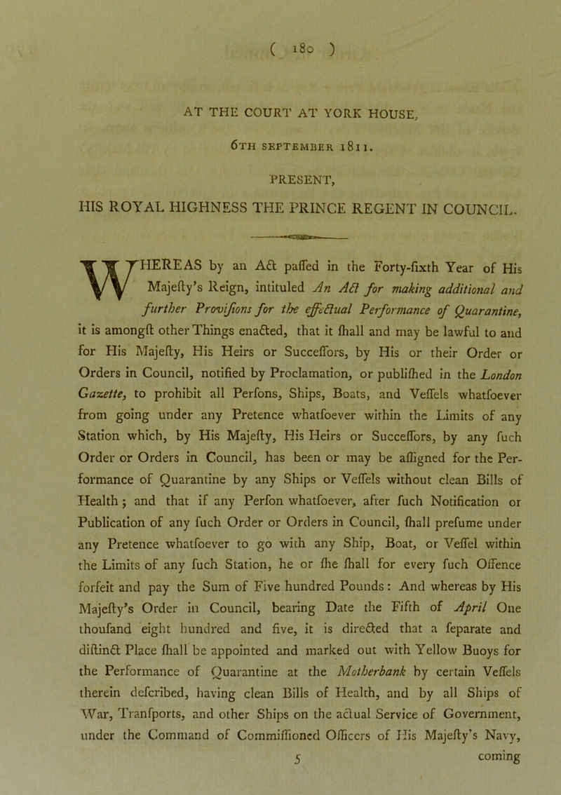 ( i8o ) AT THE COURT AT YORK HOUSE, 6TH SEPTEMBER 1 8 I 1. PRESENT, HIS ROYAL HIGHNESS THE PRINCE REGENT IN COUNCIL. WHEREAS by an Aft puffed in the Forty-fixth Year of His Majefty’s Reign, intituled An Aft for making additional and further Proviftons for the effectual Performance of Quarantine, it is among!! other Things enatted, that it fhall and may be lawful to and for His Majefty, His Heirs or Succeffors, by His or their Order or Orders in Council, notified by Proclamation, or publi!hed in the London Gazette, to prohibit all Perfons, Ships, Boats, and Veffels whatfoever from going under any Pretence whatfoever within the Limits of any Station which, by His Majefty, His Heirs or Succeffors, by any fuch Order or Orders in Council, has been or may be afligned for the Per- formance of Quarantine by any Ships or Veffels without clean Bills of Health; and that if any Perfon whatfoever, after fuch Notification or Publication of any fuch Order or Orders in Council, fhall prefume under any Pretence whatfoever to go with any Ship, Boat, or Veffel within the Limits of any fuch Station, he or fhe fhall for every fuch Offence forfeit and pay the Sum of Five hundred Pounds: And whereas by His Majefty’s Order in Council, bearing Date the Fifth of April One thoufand eight hundred and five, it is dire&ed that a feparate and diftinft Place fhall be appointed and marked out with Yellow Buoys for the Performance of Quarantine at the Motherbank by certain Veffels therein defcribed, having clean Bills of Health, and by all Ships of War, Tranfports, and other Ships on the aclual Service of Government, under the Command of Commiffioncd Officers of His Majefty’s Navy,