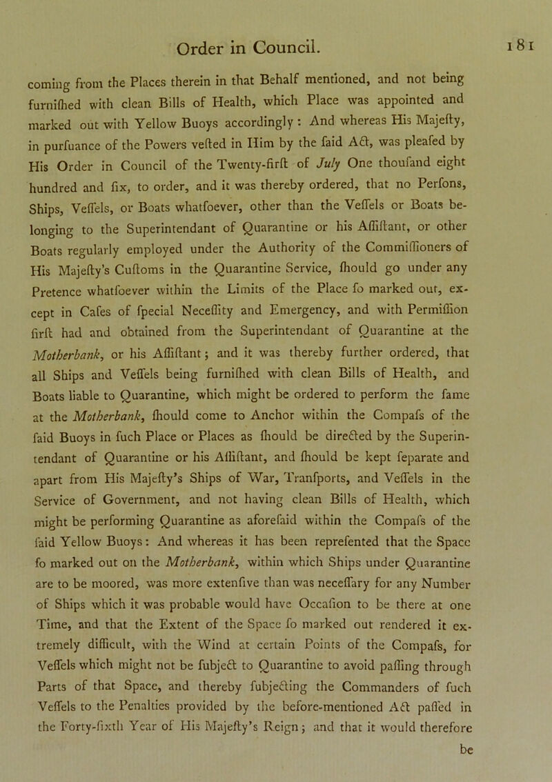 coming from the Places therein in that Behalf mentioned, and not being furnilhed with clean Bills of Health, which Place was appointed and marked out with Yellow Buoys accordingly : And whereas His Majefty, in purfuance of the Powers veiled in Him by the faid Aft, was pleafed by His Order in Council of the Twenty-firft of July One thoufand eight hundred and fix, to order, and it was thereby ordered, that no Perfons, Ships, Veffels, or Boats whatfoever, other than the Veffels or Boats be- longing to the Superintendant of Quarantine or his Affillant, or other Boats regularly employed under the Authority of the Commiflioners of His Majefty’s Cuftoms in the Quarantine Service, ftiould go under any Pretence whatfoever within the Limits of the Place fo marked out, ex- cept in Cafes of fpecial Neceflity and Emergency, and with Permiffion firft had and obtained from the Superintendant of Quarantine at the Motherbank, or his Alfiftant; and it was thereby further ordered, that all Ships and Veffels being furnilhed with clean Bills of Health, and Boats liable to Quarantine, which might be ordered to perform the fame at the Molberbank, ftiould come to Anchor within the Compafs of the faid Buoys in fuch Place or Places as fliould be direfted by the Superin- tendant of Quarantine or his Alliftant, and ftiould be kept feparate and apart from His Majefty’s Ships of War, Tranfports, and Veffels in the Service of Government, and not having clean Bills of Health, which might be performing Quarantine as aforefaid within the Compafs of the faid Yellow Buoys: And whereas it has been reprefented that the Space fo marked out on the Motherbank, within which Ships under Quarantine are to be moored, was more extenfive than was neceffiiry for any Number of Ships which it was probable would have Occafion to be there at one Time, and that the Extent of the Space fo marked out rendered it ex- tremely difficult, with the Wind at certain Points of the Compafs, for Veffels which might not be fubjeft to Quarantine to avoid palling through Parts of that Space, and thereby fubjefting the Commanders of fuch Veffels to the Penalties provided by the before-mentioned Aft paffed in the Forty-fixth Year ol His Majefty’s Reign; and that it would therefore be