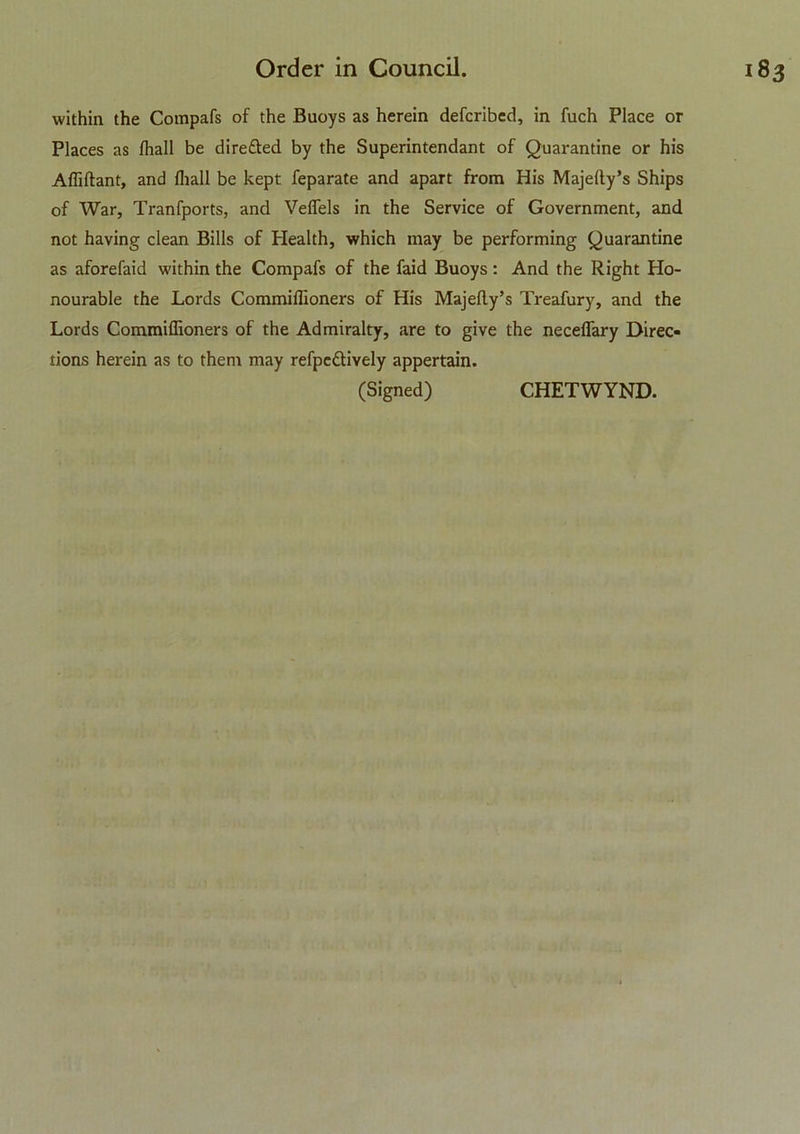 within the Compafs of the Buoys as herein defcribed, in fuch Place or Places as fhall be dire£bed by the Superintendant of Quarantine or his Afliftant, and lhall be kept feparate and apart from His MajeAy’s Ships of War, Tranfports, and Veflels in the Service of Government, and not having clean Bills of Health, which may be performing Quarantine as aforefaid within the Compafs of the faid Buoys: And the Right Ho- nourable the Lords Commiflioners of His Majelly’s Treafury, and the Lords Commiflioners of the Admiralty, are to give the neceflary Direc- tions herein as to them may refpc&rvely appertain. (Signed) CHETWYND.