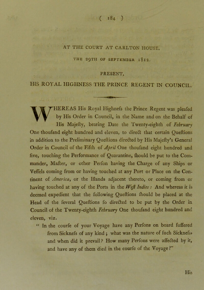 AT THE COURT AT CARLTON HOUSE, THE 29TH OF SEPTEMBER l8l2. PRESENT, HIS ROYAL HIGHNESS THE PRINCE REGENT IN COUNCIL. WHEREAS His Royal Highnefs the Prince Regent was pleafed by His Order in Council, in the Name and on the Behalf of His Majefty, bearing Date the Twenty-eighth of February One thoufand eight hundred and eleven, to dirett that certain Queltions in addition to the Preliminary Queltions directed by His Majefty’s General Order in Council of the Fifth of April One thoufand eight hundred and five, touching the Performance of Quarantine, fhould be put to the Com- mander, Mafler, or other Perfon having the Charge of any Ships or Veflels coming from or having touched at any Port or Place on the Con- tinent of America, or the Iflands adjacent thereto, or coming from or having touched at any of the Ports in the IVeJl Indies: And whereas it is deemed expedient that the following Queltions fhould be placed at the Head of the feveral Queftions fo direfted to be put by the Order in Council of the Twenty-eighth February One thoufand eight hundred and eleven, viz. “ In the courfe of your Voyage have any Perfons on board fuffered from Sicknefs of any kind $ what was the nature of fuch Sicknefsj and when did it prevail ? How many Perfons were afte&ed by it, and have any of them died in the courfe of the Voyage ?”