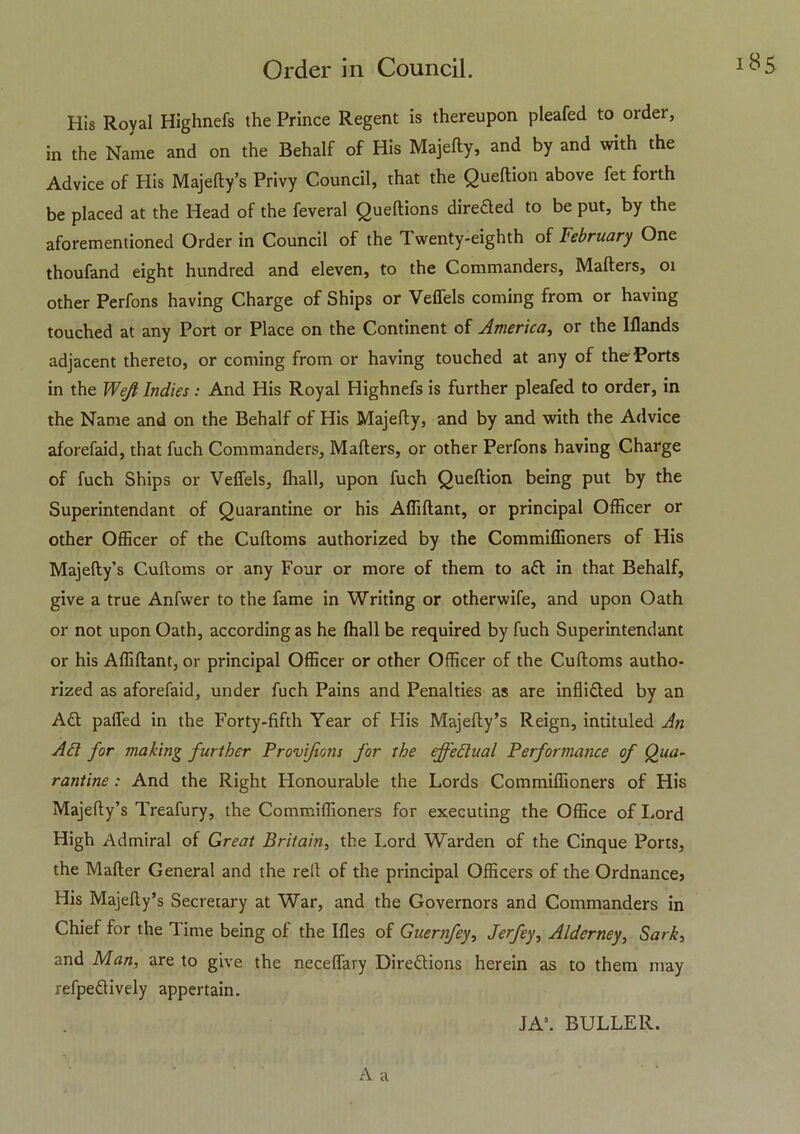 His Royal Highnefs the Prince Regent is thereupon pleafed to order, in the Name and on the Behalf of His Majelly, and by and with the Advice of His Majefty’s Privy Council, that the Queftion above fet forth be placed at the Head of the feveral Queftions diredled to be put, by the aforementioned Order in Council of the Twenty-eighth of February One thoufand eight hundred and eleven, to the Commanders, Mailers, 01 other Perfons having Charge of Ships or Veffels coming from or having touched at any Port or Place on the Continent of America, or the Illands adjacent thereto, or coming from or having touched at any of the Ports in the Weji Indies: And His Royal Highnefs is further pleafed to order, in the Name and on the Behalf of His Majelly, and by and with the Advice aforefaid, that fuch Commanders, Mailers, or other Perfons having Charge of fuch Ships or Veffels, lhall, upon fuch Queftion being put by the Superintendant of Quarantine or his Afliftant, or principal Officer or other Officer of the Cuftoms authorized by the Commiffioners of His Majefty’s Cuftoms or any Four or more of them to adl in that Behalf, give a true Anfwer to the fame in Writing or otherwife, and upon Oath or not upon Oath, according as he lhall be required by fuch Superintendant or his Afliftant, or principal Officer or other Officer of the Cuftoms autho- rized as aforefaid, under fuch Pains and Penalties as are inflidled by an Adi paffed in the Forty-fifth Year of His Majefty’s Reign, intituled An Ad for making further Provifions for the effedual Performance of Qua- rantine : And the Right Honourable the Lords Commiffioners of His Majefty’s Treafury, the Commiffioners for executing the Office of Lord High Admiral of Great Britain, the Lord Warden of the Cinque Ports, the Mailer General and the reft of the principal Officers of the Ordnance} His Majefty’s Secretary at War, and the Governors and Commanders in Chief for the Time being of the Illes of Guernfey, Jerfey, Alderney, Sark, and Man, are to give the neceffary Diredlions herein as to them may refpedlively appertain. JA\ BULLER.