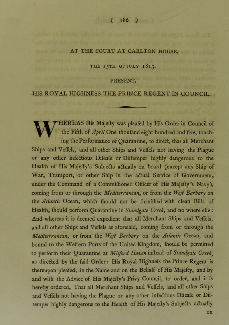 AT THE COURT AT CARLTON HOUSE, THE 15TH OF JULY 1813. PRESENT, HIS ROYAL HIGHNESS THE PRINCE REGENT IN COUNCIL. WHEREAS His Majefly was pleafed by His Order in Council of the Fifth of April One thoufand eight hundred and five, touch- ing the Performance of Quarantine, to diredt, that all Merchant Ships and Veffels, and all other Ships and Veffels not having the Plague or any other infedtious Difeafe or Diftemper highly dangerous to the Health of His Majefty’s Subjedts adtually on board (except any Ship of War, Tranfport, or other Ship in the adtual Service of Government, under the Command of a Commiffioned Officer of His Majefly’s Navy), coming from or through the Mediterranean, or from the Wejl Barbary on the Atlantic Ocean, which fhould not be furnifhed with clean Bills of Health, fhould perform Quarantine in Standgate Creek, and no where elfe : And whereas it is deemed expedient that all Merchant Ships and Veffels, and all other Ships and Veffels as aforefaid, coming from or through the Mediterranean, or from the Wejl Barbary on the Atlantic Ocean, and bound to the Weflern Ports of the United Kingdom, fhould be permitted to perform their Quarantine at Milford Haven inftead of Standgate Creek, as diiedted by the faid Order: His Royal Highnefs the Prince Regent is thereupon pleafed, in the Name and on the Behalf of His Majefly, and by and with the Advice of His Majefty’s Privy Council, to order, and it is hereby ordered. That all Merchant Ships and Veffels, and all other Ships and Veffels not having the Plague or any other infedtious Difeafe or Dif- temper highly dangerous to the Health of His Majefty’s Subjects adtually on