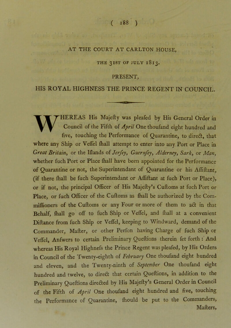 AT THE COURT AT CARLTON HOUSE, THE 3IST OF JULY I 8 13. PRESENT, HIS ROYAL HIGHNESS THE PRINCE REGENT IN COUNCIL. WHEREAS His Majefty was pleafed by His General Order in Council of the Fifth of April One thoufand eight hundred and five, touching the Performance of Quarantine, to direft, that where any Ship or Veffel Ihall attempt to enter into any Port or Place in Great Britain, or the Elands of Jerfey, Guernfey, Alderney, Sark, or Man, whether fuch Port or Place Ihall have been appointed for the Performance of Quarantine or not, the Superintendant of Quarantine or his Affiftant, (if there Ihall be fuch Superintendant or Affiftant at fuch Port or Place), or if not, the principal Officer of His Majefty’s Cuftoms at fuch Port or Place, or fuch Officer of the Cuftoms as Ihall be authorized by the Com- miffioners of the Cuftoms or any Four or more of them to aft in that Behalf, Ihall go off to fuch Ship or Veffel, and Ihall at a convenient Diftance from fuch Ship or Veffel, keeping to Windward, demand of the Commander, Mailer, or other Perfon having Charge of fuch Ship or Veffel, Anfwers to certain Preliminary Queftions therein fet forth : And whereas His Royal Highnefs the Prince Regent was pleafed, by His Orders in Council of the Twenty-eighth of February One thoufand eight hundred and eleven, and the Twenty-ninth of September One thoufand eight hundred and twelve, to direft that certain Queftions, in addition to the Preliminary Queftions direfted by His Majefty’s General Order in Council of the Fifth of April One thoufand eight hundred and five, touching the Performance of Quarantine, Ihould be put to the Commanders, Mailers,