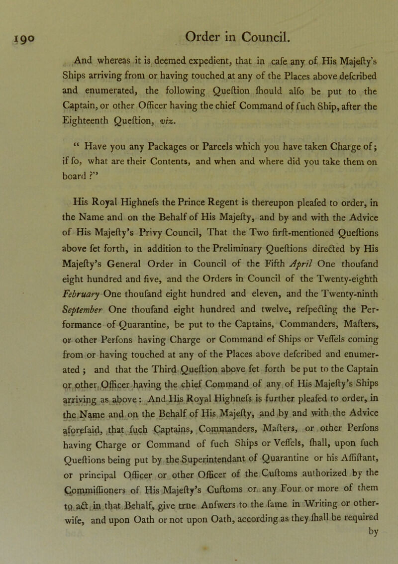 And whereas it is deemed expedient, that in cafe any of His Majefty’s Ships arriving from or having touched at any of the Places above defcribed and enumerated, the following Queftion fhould alfo be put to the Captain, or other Officer having the chief Command of fuch Ship, after the Eighteenth Queftion, viz. “ Have you any Packages or Parcels which you have taken Charge of; if fo, what are their Contents, and when and where did you take them on board ?” His Royal Highnefs the Prince Regent is thereupon pleafed to order, in the Name and on the Behalf of His Majefty, and by and with the Advice of His Majefty’s Privy Council, That the Two firft-mentioned Queftions above fet forth, in addition to the Preliminary Queftions dire&ed by His Majefty’s General Order in Council of the Fifth April One thoufand eight hundred and five, and the Orders in Council of the Twenty-eighth February One thoufand eight hundred and eleven, and the Twenty-ninth September One thoufand eight hundred and twelve, refpeding the Per- formance of Quarantine, be put to the Captains, Commanders, Mafters, or other Perfons having Charge or Command of Ships or Veffels coming from or having touched at any of the Places above defcribed and enumer- ated ; and that the Third Queftion above fet forth be put to the Captain or other Officer having the chief Command of any of His Majefty’s Ships arriving as above: And His Royal Highnefs is further pleafed to order, in the Name and on the Behalf of His Majefty, and by and with the Advice aforefaid, that fuch Captains, Commanders, Mafters, or other Perfons having Charge or Command of fuch Ships or Veffels, fhall, upon fuch Queftions being put by the Superintendant of Quarantine or his Affiftant, or principal Officer or other Officer of the Cuftoms authorized by the Commiffioners of His Majefty’s Cuftoms or any Four or more of them tp ad in that Behalf, give true Anfwers to the fame in Writing or other- wife, and upon Oath or not upon Oath, according as they fhall be required by