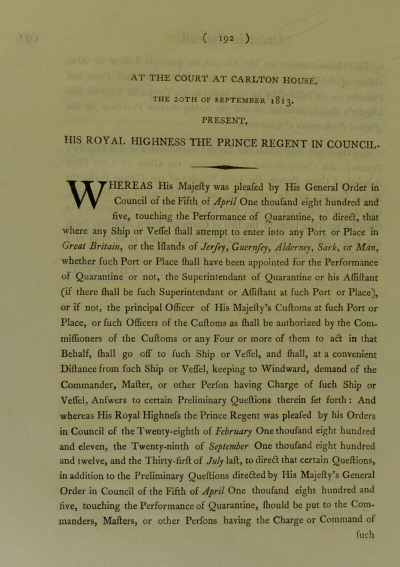 ( *9* ) AT THE COURT AT CARLTON HOUSE, THE 20TH OF SEPTEMBER 1813. PRESENT, HIS ROYAI. HIGHNESS THE PRINCE REGENT IN COUNCIL- WHEREAS His Majefty was pleafed by His General Order in Council of the Fifth of April One thoufand eight hundred and five, touching the Performance of Quarantine, to direft, that where any Ship or Vefiel (hall attempt to enter into any Port or Place in Great Britain, or the Iflands of Jerfey, Guernfey, Alderney, Sark, or Man, whether fuch Port or Place (hall have been appointed for the Performance of Quarantine or not, the Superintendant of Quarantine or his Affiftant (if there fhall be fuch Superintendant or Affiftant at fuch Port or Place), or if not, the principal Officer of His Majefty’s Cuftoms at fuch Port or Place, or fuch Officers of the Cuftoms as fhall be authorized by the Com- miffioners of the Cuftoms or any Four or more of them to act in that Behalf, fhall go off to fuch Ship or Velfel, and fhall, at a convenient Diftance from fuch Ship or Vefiel, keeping to Windward, demand of the Commander, Mafter, or other Perfon having Charge of fuch Ship or Vefiel, Anfwers to certain Preliminary Queftions therein fet forth: And whereas His Royal Highnefs the Prince Regent was pleafed by his Orders in Council of the Twenty-eighth of February One thoufand eight hundred and eleven, the Twenty-ninth of September One thoufand eight hundred and twelve, and the Thirty-firft of July laft, to direfl that certain Queftions, in addition to the Preliminary Queftions directed by His Majefty’s General Order in Council of the Fifth of April One thoufand eight hundred and five, touching the Performance of Quarantine, fhould be put to the Com- manders, Mafters, or other Perfons having the Charge or Command of fuch