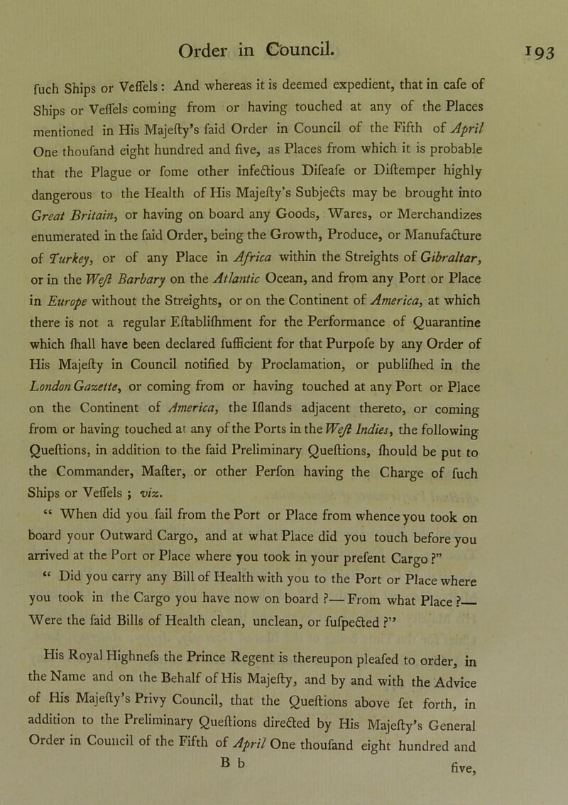 fuch Ships or Veftels: And whereas it is deemed expedient, that in cafe of Ships or VelTels coming from or having touched at any of the Places mentioned in His Majefty’s faid Order in Council of the Fifth of April One thoufand eight hundred and five, as Places from which it is probable that the Plague or fome other infe&ious Difeafe or Diftemper highly dangerous to the Health of His Majefty’s Subjefts maybe brought into Great Britain, or having on board any Goods, Wares, or Merchandizes enumerated in the faid Order, being the Growth, Produce, or Manufacture of Turkey, or of any Place in Africa within the Streights of Gibraltar, or in the Wefl Barbary on the Atlantic Ocean, and from any Port or Place in Europe without the Streights, or on the Continent of America, at which there is not a regular Eftablilhment for the Performance of Quarantine which Ihall have been declared fufficient for that Purpofe by any Order of His Majefty in Council notified by Proclamation, or publilhed in the London Gazette, or coming from or having touched at any Port or Place on the Continent of America, the Iflands adjacent thereto, or coming from or having touched at any of the Ports in the Wejl Indies, the following Queftions, in addition to the faid Preliminary Queftions, Ihould be put to the Commander, Mafter, or other Perfon having the Charge of fuch Ships or Veftels ; viz. “ When did you fail from the Port or Place from whence you took on board your Outward Cargo, and at what Place did you touch before you arrived at the Port or Place where you took in your prefent Cargo ?” “ Did you carry any Bill of Health with you to the Port or Place where you took in the Cargo you have now on board ?—From what Place ? Were the faid Bills of Health clean, unclean, or fufpe&ed ?” His Royal Highnefs the Prince Regent is thereupon pleafed to order, in the Name and on the Behalf of His Majefty, and by and with the Advice of His Majefty’s Privy Council, that the Queftions above fet forth, in addition to the Preliminary Queftions direfted by His Majefty’s General Order in Council of the Fifth of April One thoufand eight hundred and B b five,