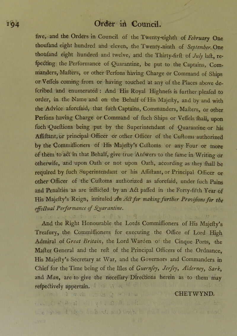 five, and the Orders in Council of the Twenty-eighth of February One thoufand eight hundred and eleven, the Twenty-ninth of September. One thoufand eight hundred and twelve, and the Thirty-firft of July laft, re- fpeding the Performance of Quarantine, be put to the Captains, Com- manders, Mailers, or other Perfons having Charge or Command of Ships or Veffels coming from or having touched at any of the Places above de- ferred and enumerated : And His Royal Highnefs is further pleafed to order, in the Name and on the Behalf of His Majelly, and by and with the Advice aforefaid, that fuch Captains, Commanders, Mailers, or other Perfons having Charge or Command of fuch Ships or Veffels lhaii, upon fuch Queftions being put by the Superintendant of Quarantine or his Aflillant, or principal Officer or other Officer of the Culloms authorized by the Commiffioners of His Majefty’s Culloms or any Four or more of them to ad in that Behalf, give true Anfwers to the fame in Writing or otherwife, and upon Oath or not upon Oath, according as they ffiall be required by fuch Superintendant or his Affillant, or Principal Officer or other Officer of the Culloms authorized as aforefaid, under fuch Pains and Penalties as are inflicled by an Ad paffed in the Forty-fifth Year of His Majelty’s Reign, intituled An Ad for making further Provifions for the effectual Performance of Quarantine. J '..1 V .» ! x • ... »? And the Right Honourable the Lords Commiffioners of His Majelly’s Treafury, the Commiffioners for executing the Office of Lord High Admiral of Great Britain, the Lord Warden of the Cinque Ports, the Mailer General and the reft of the Principal Officers of the Ordnance, His Majefty’s Secretary at War, and the Governors and Commanders in Chief for the Time being of the Illes of Guernfey, Jerfey, Alderney, Sark, and Man, are to give the necelfary Diredions herein as to them may refpedively appertain. , . f (S , Q ji >• i ... ? r ‘n ji > I u CHETWYND.