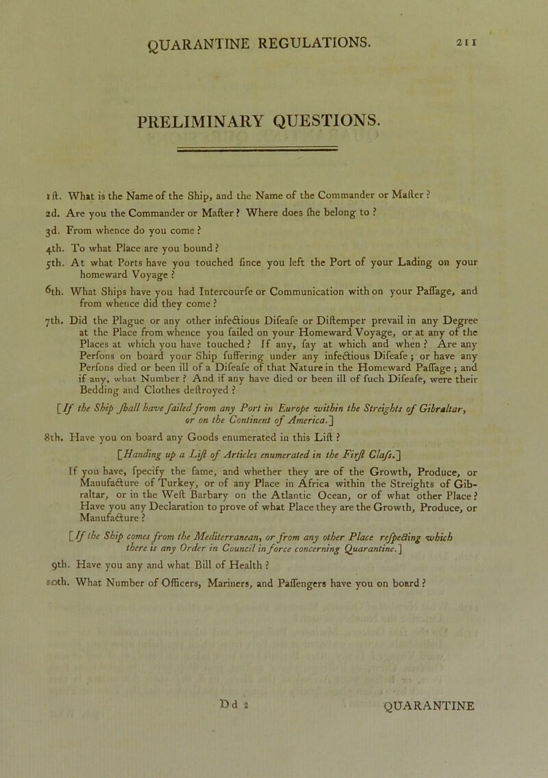 PRELIMINARY QUESTIONS. I ft. What is the Name of the Ship, and the Name of the Commander or Mailer ? 2d. Are you the Commander or Mailer ? Where does (he belong to ? 3d. From whence do you come ? 4th. To what Place are you bound ? 5th. At what Ports have you touched iince you left the Port of your Lading on your homeward Voyage ? ^th. What Ships have you had Intercourfe or Communication with on your Paffage, and from whence did they come ? 7th. Did the Plague or any other infedlious Difeafe or Diftemper prevail in any Degree at the Place from whence you failed on your Homeward Voyage, or at any of the Places at which you have touched? if any, fay at which and when? Are any Perfons on board your Ship fuffering under any infedtious Difeafe ; or have any Perfons died or been ill of a Difeafe of that Nature in the Homeward Paffage ; and if any, what Number ? And if any have died or been ill of fuch Difeafe, were their Bedding and Clothes deftroyed ? [If the Ship Jhall have failedfrom any Port in Europe within the Streights of Gibraltar, or on the Continent of America.] 8th. Have you on board any Goods enumerated in this Lift ? [Handing up a Lift of Articles enumerated in the Firjl Clafs.~\ If you have, fpecify the fame, and whether they are of the Growth, Produce, or Manufacture of Turkey, or of any Place in Africa within the Streights of Gib- raltar, or in the Weft Barbary on the Atlantic Ocean, or of what other Place ? Have you any Declaration to prove of what Place they are the Growth, Produce, or Manufacture ? [If the Ship comes from the Mediterranean, or from any other Place refpeSing which there is any Order in Council tnforce concerning Quarantine. ] 9th. Have you any and what Bill of Health ? 20th. What Number of Officers, Mariners, and Paffengers have you on board ? Dd QUARANTINE