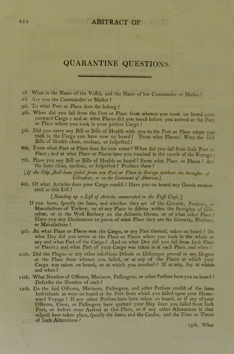 QUARANTINE QUESTIONS. I ft. What is the Name of the Veflel, and the Name of her Commander or Matter? 2d. Are you the Commander or Matter? 3d. To what Port or Place does the belong ? 4th. When did you fail from the Port or Place from whence you took on board your outward Cargo ; and at what Places did you touch before you arrived at the Port or Place where you took in your prefent Cargo ? 5th. Did you carry any Bill or Bills of Health with you to the Port or Place where you took in the Cargo you have now on board ? From what Places? Were the faid Bills of Health clean, unclean, or fufpedted ? 6th. From what Port or Place does (lie now come ? When did you fail from fuch Port or Place ; and at what Place or Places have you touched in the courfe of the Voyage > 7th. Have you any Bill or Bills of Health on board ? From what Place or Places ? Are the fame clean, unclean, or fufpefted ? Produce them ? [If the Ship Jhall have failed from any Port or Place in Europe -without the Straights of Gibraltar, or on the Continent of America.] 8th. Of what Articles does your Cargo confift ? Have you on board any Goods enumer- ated in this Lift ? [Handing up a Lifl of Articles enumerated in the Firfl Clafs.~] If you have, fpecify the fame, and whether they are of the Growth, Produce, or Manufacture of Turkey, or of any Place in Africa within the Streighta of Gib- raltar, or in the Weft Barbary on the Atlantic Ocean, or of what other Place ? Have you any Declaration to prove of what Place they are the Growth, Produce, or Manufacture ? 9th. At what Place or Places was the Cargo, or any Part thereof, taken on board ? On what Day did you arrive at the Place or Places where you took in the whole or any and what Part of the Cargo ? And on what Day did you fail from fuch Place or Places ; and what Part of your Cargo was taken in at each Place, and when ? loth. Did the Plague or any other infectious Difeafe or Diftemper prevail in any Degree at the Place from whence you failed, or at any of the Places at which your Cargo was taken on board, or at which you touched ? If at any, fay at which and when ? 1 ith. What Number of Officers, Mariners, Paflengers, or other Perfons have you on board ? Defcribe the Number of each ? 12th. Do the faid Officers, Mariners, Paflengers, and other Perfons confift of the fame Individuals as were on board at the Port from which you failed upon your Home- ward Voyage ? If any other Perfons have been taken on board, or if any of your Officers, Crew, or Paflengers have quitted your Ship fince you failed from fuch Port, or before your Arrival at this Place, or if any other Alterations in that refpcCt have taken place, fpecify the fame, and the Caufes, and the Time or Times of fuch Alterations ? 13th. What