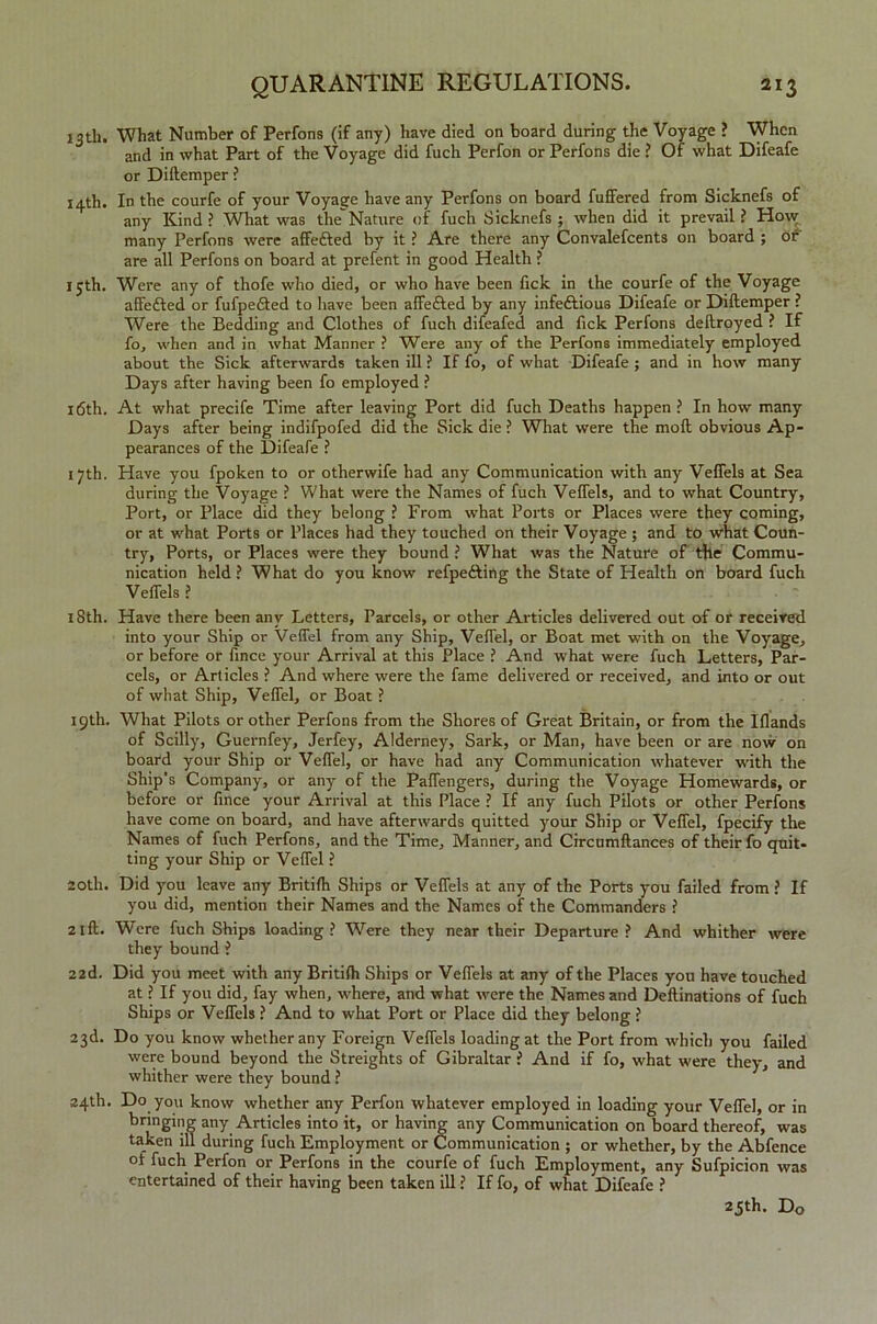 13th. What Number of Perfons (if any) have died on board during the Voyage ? When and in what Part of the Voyage did fuch Perfon or Perfons die ? Of what Difeafe or Diftemper ? 14th. In the courfe of your Voyage have any Perfons on board fuffered from Sicknefs of any Kind ? What was the'Nature of fuch Sicknefs ; when did it prevail ? How many Perfons were affefted by it ? Are there any Convalefcents on board ; or are all Perfons on board at prefent in good Health ? 15th. Were any of thofe who died, or who have been fick in the courfe of the Voyage affe&ed or fufpefted to have been affefted by any infectious Difeafe or Diftemper ? Were the Bedding and Clothes of fuch difeafed and Tick Perfons deftroyed ? If fo, when and in what Manner ? Were any of the Perfons immediately employed about the Sick afterwards taken ill ? If fo, of what Difeafe ; and in how many Days after having been fo employed ? 16th. At what precife Time after leaving Port did fuch Deaths happen ? In how many Days after being indifpofed did the Sick die ? What were the moll obvious Ap- pearances of the Difeafe ? 17th. Have you fpoken to or otherwife had any Communication with any Veflels at Sea during the Voyage ? What were the Names of fuch Veflels, and to what Country, Port, or Place did they belong ? From what Ports or Places were they coming, or at what Ports or Places had they touched on their Voyage ; and to what Coun- try, Ports, or Places were they bound ? What was the Nature of the Commu- nication held ? What do you know refpe&ing the State of Health on board fuch Veflels ? 18th. Have there been any Letters, Parcels, or other Articles delivered out of or received into your Ship or Veflel from any Ship, Veflel, or Boat met with on the Voyage, or before or fince your Arrival at this Place ? And what were fuch Letters, Par- cels, or Articles ? And where were the fame delivered or received, and into or out of what Ship, Veflel, or Boat ? 19th. What Pilots or other Perfons from the Shores of Great Britain, or from the Iflands of Scilly, Guernfey, Jerfey, Alderney, Sark, or Man, have been or are now on board your Ship or Veflel, or have had any Communication whatever with the Ship's Company, or any of the Paflengers, during the Voyage Homewards, or before or fince your Arrival at this Place ? If any fuch Pilots or other Perfons have come on board, and have afterwards quitted your Ship or Veflel, fpecify the Names of fuch Perfons, and the Time, Manner, and Circumftances of their fo quit- ting your Ship or Veflel ? 20th. Did you leave any Britifh Ships or Veflels at any of the Ports you failed from ? If you did, mention their Names and the Names of the Commanders ? 21 ft. Were fuch Ships loading? Were they near their Departure? And whither were they bound ? 22d. Did you meet with any Britifh Ships or Veflels at any of the Places you have touched at ? If you did, fay when, where, and what were the Names and Deftinations of fuch Ships or Veflels ? And to what Port or Place did they belong ? 23d. Do you know whether any Foreign Veflels loading at the Port from which you failed were bound beyond the Streights of Gibraltar ? And if fo, what were they, and whither were they bound ? 24th. Do you know whether any Perfon whatever employed in loading your Veflel, or in bringing any Articles into it, or having any Communication on board thereof, was taken ill during fuch Employment or Communication ; or whether, by the Abfence of fuch Perfon or Perfons in the courfe of fuch Employment, any Sufpicion was entertained of their having been taken ill ? If fo, of what Difeafe ? 23th. Do