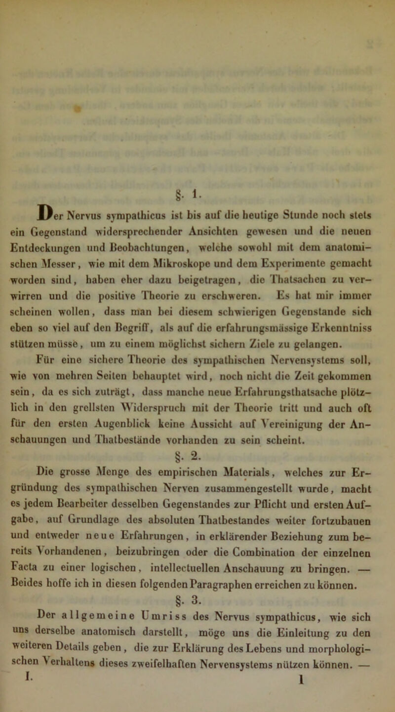 §• l. Der Nervus sympathicus ist bis auf die heutige Stunde noch stets ein Gegenstand widersprechender Ansichten gewesen und die neuen Entdeckungen und Beobachtungen, welche sowohl mit dem anatomi- schen Messer, wie mit dem Mikroskope und dem Experimente gemacht worden sind, haben eher dazu heigetragen, die Thatsachcn zu ver- wirren und die positive Theorie zu erschweren. Es hat mir immer scheinen wollen, dass man bei diesem schwierigen Gegenstände sich eben so viel auf den Begriff, als auf die erfahrungsmässige Erkenntniss stützen müsse, um zu einem möglichst sichern Ziele zu gelangen. Für eine sichere Theorie des sympathischen Nervensystems soll, wie von mehren Seiten behauptet wird, noch nicht die Zeit gekommen sein , da es sich zuträgt, dass manche neue Erfahrungstatsache plötz- lich in den grellsten Widerspruch mit der Theorie tritt und auch oft für den ersten Augenblick keine Aussicht auf Vereinigung der An- schauungen und Thatbestände vorhanden zu sein scheint. 8; 2- Die grosse Menge des empirischen Materials, welches zur Er- gründung des sympathischen Nerven zusammengestellt wurde, macht es jedem Bearbeiter desselben Gegenstandes zur Pflicht und ersten Auf- gabe , auf Grundlage des absoluten Thatbestandes weiter fortzubauen und entweder neue Erfahrungen, in erklärender Beziehung zum be- reits ^ orhandenen, heizuhringen oder die Combination der einzelnen Facta zu einer logischen, intellectuellen Anschauung zu bringen. — Beides hoffe ich in diesen folgenden Paragraphen erreichen zu können. §. 3. Der allgemeine Lmriss des Nervus sympathicus, wie sich uns derselbe anatomisch darstellt, möge uns die Einleitung zu den weiteren Details gehen , die zur Erklärung des Lebens und morphologi- schen A erhaltens dieses zweifelhaften Nervensystems nützen können. —