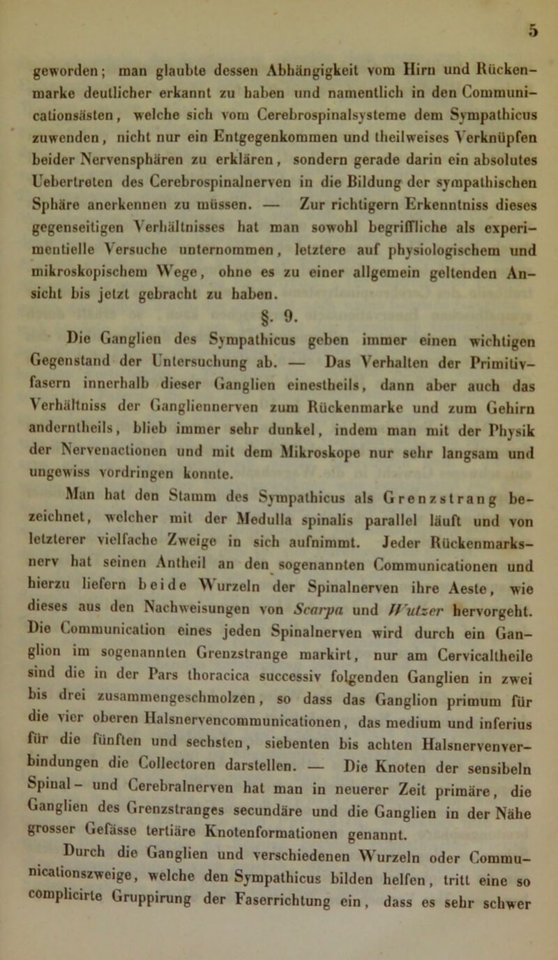 geworden; man glaubte dessen Abhängigkeit vom Hirn und Rücken- marke deutlicher erkannt zu haben und namentlich in den Communi- cationsästen, welche sich vom Cerebrospinalsysteme dem Sympathicus zuwenden, nicht nur ein Entgegenkommen und theilweises Verknüpfen beider Nervensphären zu erklären, sondern gerade darin ein absolutes Uebertretcn des Cerebrospinalnerven in die Bildung der sympathischen Sphäre anerkennen zu müssen. — Zur richtigem Erkenntniss dieses gegenseitigen Verhältnisses hat man sowohl begriffliche als experi- mcntielle Versuche unternommen, letztere auf physiologischem und mikroskopischem Wege, ohne es zu einer allgemein gellenden An- sicht bis jetzt gebracht zu haben. §. 9. Die Ganglien des Sympathicus geben immer einen wichtigen Gegenstand der Untersuchung ab. — Das Verhalten der Primitiv- fasern innerhalb dieser Ganglien einestheils, dann aber auch das Y erhältniss der Gangliennerven zum Rückenmarke und zum Gehirn andernthcils, blieb immer sehr dunkel, indem man mit der Physik der Nervenactionen und mit dem Mikroskope nur sehr langsam und ungewiss Vordringen konnte. Man hat den Stamm des Sympathicus als Grenzstrang be- zeichnet, welcher mit der Medulla spinalis parallel läuft und von letzterer vielfache Zweige in sich aufnimmt. Jeder Rückenmarks— nerv hat seinen Antheil an den sogenannten Communicationen und hierzu liefern beide YY urzeln der Spinalnerven ihre Aeste, wie dieses aus den Nach Weisungen von Scnrjin und ft'utzer hervorgeht. Die Communicalion eines jeden Spinalnerven wird durch ein Gan- glion im sogenannten Grenzstrange markirt, nur am Cervicallheile sind die in der Pars thoracica successiv folgenden Ganglien in zwei bis drei zusammengeschmolzen, so dass das Ganglion primurn für die vier oberen Halsnervencommunicationen, das medium und inferius für die fünften und sechsten, siebenten bis achten Halsnervenver- bindungen die Collectoren darstellen. — Die Knoten der sensibeln Spinal- und Cerebralnerven hat man in neuerer Zeit primäre, die Ganglien des Grenzstranges secundäre und die Ganglien in der Nähe grosser Gelasse tertiäre Knotenformationen genannt. Durch die Ganglien und verschiedenen YY'urzeln oder Commu- mcalionszwcige, welche den Sympathicus bilden helfen, tritt eine so compheirte Gruppirung der Faserrichtung ein, dass es sehr schwer