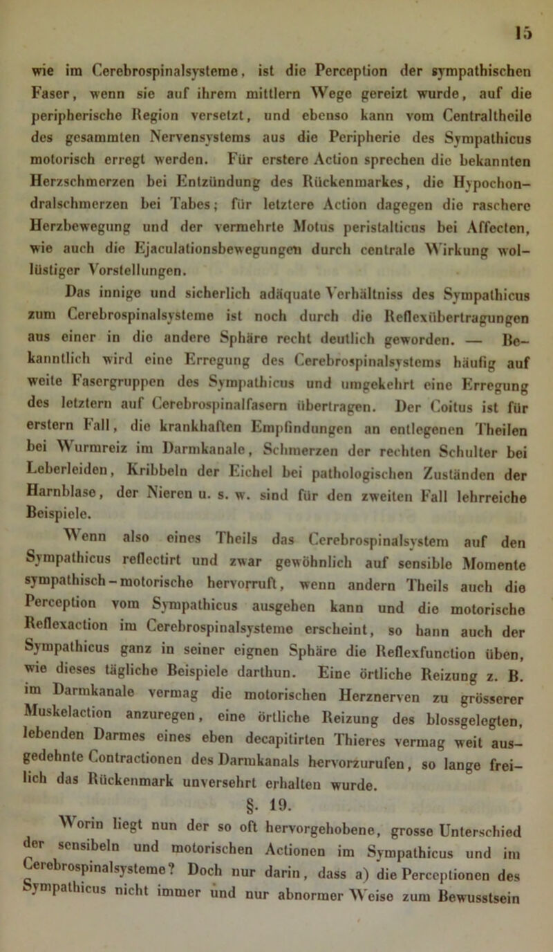 wie im Cerebrospinalsysteroe, ist die Perception der sympathischen Faser, wenn sie auf ihrem mittlern Wege gereizt wurde, auf die peripherische Region versetzt, und ebenso kann vom Centralthcile des gesammten Nervensystems aus die Peripherie des Sympathicus motorisch erregt werden. Für erstere Action sprechen die bekannten Herzschmorzen bei Entzündung des Rückenmarkes, die Hypochon- dralschmcrzen bei Tabes; für letztere Action dagegen die raschere Herzbewegung und der vermehrte Motus peristalticns bei Affecten, wie auch die Ejaculationsbewegungeii durch centrale Wirkung wol- lüstiger Vorstellungen. Das innige und sicherlich adäquate Verhältniss des Sympathicus zum Cerebrospinalsysteme ist noch durch die Reflexiibertragungen aus einer in die andere Sphäre recht deutlich geworden. — Re- kanntlich wird eine Erregung des Cerebrospinalsystcms häufig auf weite Fasergruppen des Sympathicus und umgekehrt eine Erregung des letztem auf Cerebrospinalfasern übertragen. Der Coitus ist für erstem ball, dio krankhallen Empfindungen an entlegenen Theilen bei W urmreiz im Darmkanalc, Schmerzen der rechten Schulter bei Leberleiden, Kribbeln der Eichel bei pathologischen Zuständen der Harnblase, der Nieren u. s. w. sind für den zweiten Fall lehrreiche Beispiele. ^ enn also eines 1 heils das Cerebrospinalsvstem auf den Sympathicus reflcctirt und zwar gewöhnlich auf sensible Momente sympathisch-motorische hervorruft, wenn andern Theils auch die Perception vom Sympathicus ausgehen kann und die motorischo Refloxaction im Cerebrospinalsysteme erscheint, so hann auch der Sympathicus ganz in seiner eignen Sphäre die Reflexfunction üben, wie dieses tägliche Beispiele darthun. Eine örtliche Reizung z. B. im Darmkanale vermag die motorischen Herznerven zu grösserer Muskelaction anzuregen, eine örtliche Reizung des blossgelcgten, lebenden Darmes eines eben decapitirten Thieres vermag weit aus- gedehnte Contractionen des Darmkanals hervorzurufen, so lange frei- lich das Rückenmark unversehrt erhalten wurde. §• 19. Worin liegt nun der so oft hervorgehobene, grosse Unterschied der sensibeln und motorischen Actionen im Sympathicus und im Cerebrospinalsysteme? Doch nur darin, dass a) die Perceptionen des vmpathicus nicht immer und nur abnormer Weise zum Bewusstsein